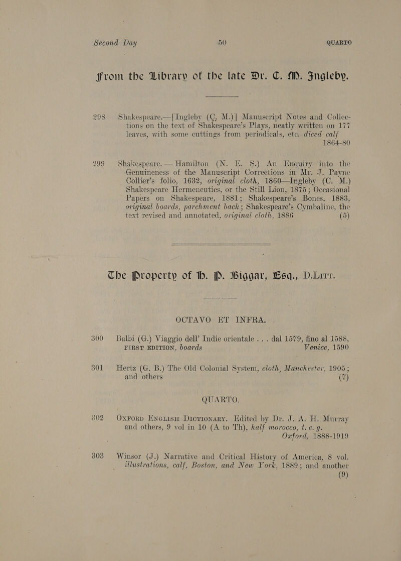 300 301 303 Shakespeare.—[ Ingleby (C, M.)| Manuscript Notes and Collec- tions on the text of Shakespeare’s Plays, neatly written on 177 leaves, with some cuttings from periodicals, ete. diced calf 1864-80  Shakespeare. — Hamilton (N. E. 8.) An Enquiry into the Genuineness of the Manuscript Corrections in Mr. J. Pavne Collier’s folio, 1632, original cloth, 1860—Ingleby (C. M.) Shakespeare Hermeneutics, or the Still Lion, 1875; Occasional Papers on Shakespeare, 1881; Shakespeare’s Bones, 1883, original boards, parchment back; Shakespeare’s Cymbaline, the text revised and annotated, original cloth, 1886 (5)   OCTAVO ET INFRA. Balbi (G.) Viaggio dell’ Indie orientale ... dal 1579, fino al 1588, FIRST EDITION, boards Venice, 1590 Hertz (G. B.) The Old Colonial System, cloth, Manchester, 1905 ; and others (7) QUARTO. Oxrorp ENeLisH Dictionary. Edited by Dr. J. A. H. Murray and others, 9 vol in 10 (A to Th), half morocco, t. e. g. ; Oxford, 1888-1919 Winsor (J.) Narrative and Critical History of America, 8 vol. ulustrations, calf, Boston, and New York, 1889; and another