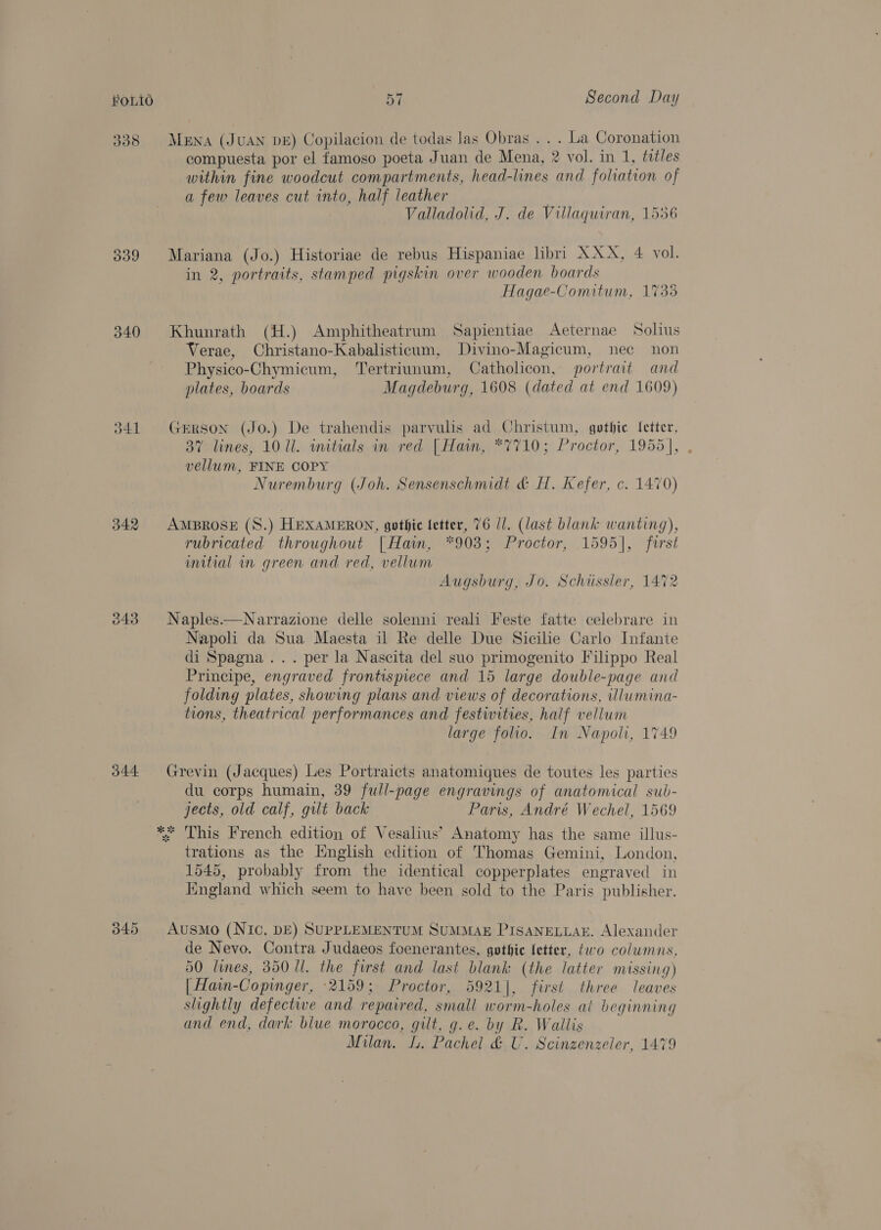 338 340 tl 342 j44- Mena (JUAN DE) Copilacion de todas las Obras . . . La Coronation compuesta por el famoso poeta Juan de Mena, 2 vol. in 1, titles within fine woodcut compartments, head-lines and foliation of a few leaves cut into, half leather Valladolid, J. de Villaquiran, 1556 Mariana (Jo.) Historiae de rebus Hispaniae libri XXX, 4 vol. in 2, portraits, stamped pigskin over wooden boards Hagae-Comitum, 1733 Khunrath (H.) Amphitheatrum Sapientiae Aeternae Solius Verae, Christano-Kabalisticaum, Divino-Magicum, nec non Physico-Chymicum, Tertriunum, Catholicon, portrait and plates, boards Magdeburg, 1608 (dated at end 1609) GERSON (JO.) De trahendis parvulis ad Christum, gothic [etter, 37 lines, 10 Ul. wnitials in red | Hamm, *7710; Proctor, 1955], , vellum, FINE COPY Nuremburg (Joh. Sensenschmidt &amp; H. Kefer, c. 1470) AMBROSE (S.) HEXAMERON, gothic letter, 76 1/. (last blank wanting), rubricated throughout [Haiwm, *908; Proctor, 1595], furst umitial in green and red, vellum Augsburg, Jo. Schiissler, 1472 Naples.—Narrazione delle solenni reali Feste fatte celebrare in Napoli da Sua Maesta il Re delle Due Sicilie Carlo Infante di Spagna... per la Nascita del suo primogenito Filippo Real Principe, engraved frontispiece and 15 large double-page and folding plates, showing plans and views of decorations, illumina- tions, theatrical performances and festivities, half vellum large folio. In Napoli, 1749 Grevin (Jacques) Les Portraicts anatomiques de toutes les parties du corps humain, 39 full-page engravings of anatomical sub- jects, old calf, gilt back — Paris, André Wechel, 1569 *; This French edition of Vesalius’ Anatomy has the same illus- trations as the English edition of Thomas Gemini, London, 1545, probably from the identical copperplates engraved in England which seem to have been sold to the Paris publisher. AusMo (Nic, DE) SUPPLEMENTUM SUMMAE PISANELLAE. Alexander de Nevo. Contra Judaeos foenerantes, gothic fetter, two columns, 50 lines, 350 Ul. the first and last blank (the latter missing) [| Hain-Copinger, 2159; Proctor, 5921], first three leaves slightly defective and repaired, small worm-holes at beginning and end, dark blue morocco, gilt, g.e. by R. Wallis