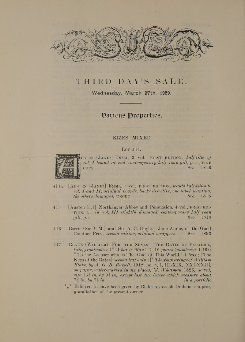  Varicus Propertics. SIZES MIXED Lor 414. usten (JaANE)| Emma, 3 vol. First “pinion, halftitle of mM vol. IT bound at end, contemporary half roan gilt, g. é€., FINE GORY 8vo. 1816  4144 [Austen (JANe)] EMMA, 3 vol. First EDITION, wants half-titles to vol. L Ae I1, original boards, backs defoctiie, ene label wanting, the others ilamaged, UNCUT Svo. 1816 415 [Austen (J.)] Northanger Abbey and Persuasion, 4 vol., FIRST ED1- TION, BL in vol. IIL slightly damaged, contemporary half voan gilt, g. e. Svo. 1818 416 Barrie (Sir J. M.) and Sir A. C. Doyle. Jane Annie, or the Good Conduct Prize, second edition, original wrappers 8vo. 1893 417 BLAKE (WiLLIAM) For THE pee THE GATES OF PARADISE, title, frontispiece (* What is Man!”), 16 plates (numbered 1-16) ; “To the Accuser who is The God y This World,” | /ea/’; (‘The Keys of the Gates], second leaf only ; (The Engravings of William Blake, by A. G. B. Russell, 1912, no. &amp;, I, WI-XIX, XX1-XXII], on paper, water-marked in sia places, “J. Whatman, 1826,” sewed, siz 134 in. by y 93 in., except last two leaves which measure about 72 in. by 7 74 in. in a portfolio *,* Believed to have been given by Blake to Joseph Dinham, sculptor, grandfather of the present owner