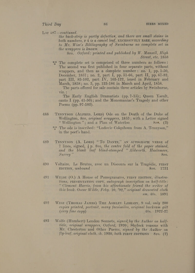 488 489 490 491 493 the back-strip is partly defective, and there are small stains mm both numbers, ¥ 4 is a cancel leaf, EXCESSIVELY RARE, according to Mr. Wise’s Bibliography of Swinburne n0 complete set wm the wrappers is known 8vo. Oxford: printed and published by W. Mansell, High | Street, etc. 1858 The second was first published in four separate parts, without wrappers, and then as a complete number: no. 1, pp. 1-50, December, 1857; no. 2, part I, pp. 51-66, part I], pp. 67-82, part III, 83-102, part IV, 103-122, isued in February and March, 1858; no. 3, pp. 123-186 in March and April, 1858. The parts offered for sale contain three articles by Swinburne, Viz. : The Early English Dramatists (pp. 7-15); Queen Yseult, canto I (pp. 41-50); and the Monomaniac’s Tragedy and other Poems (pp. 97-102). TENNYSON (ALFRED, Lorp) Ode on the Death of the Duke of Wellington, 8vo, original wrappers, 1853; with a Letter signed “Wellington ”; and a Plan of Waterloo Sve. (3) The ode is inscribed: “Ludovie Colquhoun from A. Tennyson,’ in the poet’s hand. Tennyson (A. Lorn) “To DANTE,” AN AUTOGRAPH VERSE of 7 lines, signed, $p. 8vo, the centre fold of the paper stained, and the blank leaf blind-stamped “ Aldworth, Haslemere, Surrey ~ Svo. Voltaire. Le Brutus, avec un Discours sur la Tragédic, First EDITION, wnbound 8vo. 1731 WitpE (O.) A House of Pomegranates, First EDITION, illustra- tions, PRESENTATION COPY, autograph inscription on half-title: “Clement Harris, from his affectionate friend the writer of this book. Oscar Wilde, Feby, 10, °92,” original decorated cloth | sm. 4to. 1891 Wise (THoMAsS James) ‘THE ASHLEY Lisprary, 9 vol. only 200 copies printed, portrait, many facsimiles, original buckram gilt (very fine copy) Ato. 1922-27 Wolfe (Humbert) London Sonnets, signed, by the Author on half- title, original wrappers, Oxford, 1920; Shylock reasons with Mr. Chesterton and Other Poems, signed ‘bn y the Author on