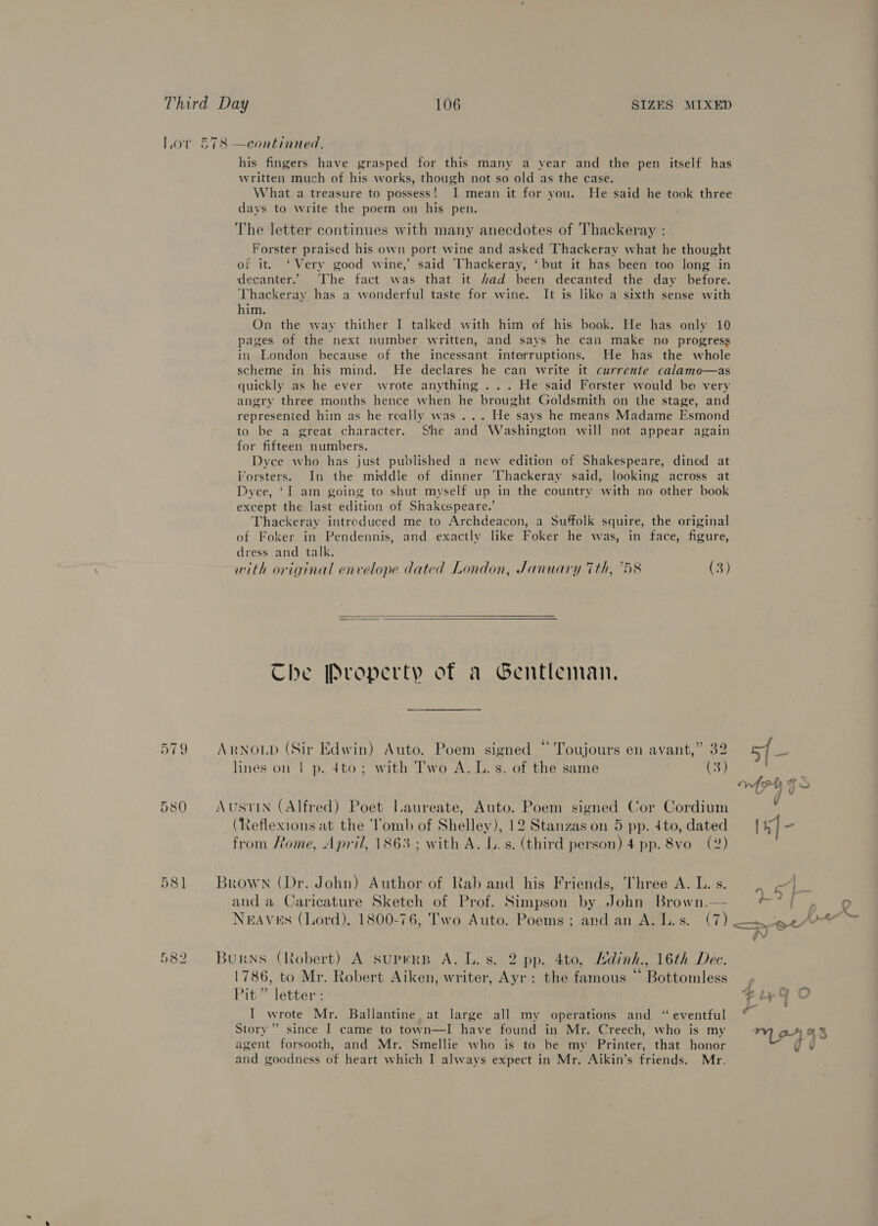 Ver 519 580 581 ( SIZES MIXED his fingers have grasped for this many a year and the pen itself has written much of his works, though not so old as the case. What a treasure to possess! I mean it for you. He said he took three days to write the poem on his pen. The letter continues with many anecdotes of Thackeray : Forster praised his own port wine and asked Thackeray what he thought of it. ‘Very good wine,’ said Thackeray, ‘but it has been too long in decanter.” The fact was that it fad been decanted the day before. Thackeray has a wonderful taste for wine. It is like a sixth sense with him. On the way thither I talked with him of his book. He has only 10 pages of the next number written, and says he can make no progress in London because of the incessant interruptions. He has the whole scheme in his mind. He declares he can write it currente calamo—as quickly as he ever wrote anything ... He said Forster would be very angry three months hence when he brought Goldsmith on the stage, and represented him as he really was ... He says he means Madame Esmond to be a great character. She and Washington will not appear again for fifteen numbers. Dyce who has just published a new edition of Shakespeare, dined at Torsters. In the middie of dinner Thackeray said, looking across at Dyce, ‘I am going to shut myself up in the country with no other book except the last edition of Shakespeare.’ Thackeray intreduced me to Archdeacon, a Suffolk squire, the original of Foker in Pendennis, and exactly like Foker he was, in face, figure, dress and talk. mith original envelope dated London, January 7th, 758 (3)   Che Property of a Gentleman, lines on | p. 4to; with Two A. IL. s. of the same (3) (Reflexions at the ‘Tomb of Shelley), 12 Stanzas on 5 pp. 4to, dated from ome, April, 1863; with A. L.s. (third person) 4 pp. 8vo (2) and a Caricature Sketch of Prof. Simpson by John Brown.— 1786, to Mr. Robert Aiken, writer, Ayr: the famous “ Bottomless Pit” letter : I wrote Mr. Ballantine. at large all my operations and “ eventful Story’ since I came to town—I have found in Mr. Creech, who is my agent forsooth, and Mr. Smellie who is to be my Printer, that honor