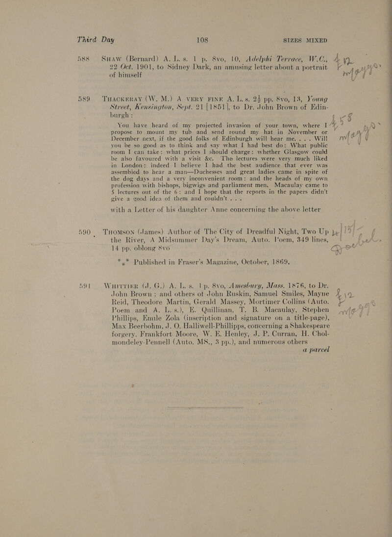 D388 O89 590 AY | SHAW (Bernard) A. L.s. 1 p. 8vo, 10, Adelphi Terrace, W.C., 22 Oct. 1901, to Sidney Dark, an amusing letter about a portrait of himself THACKERAY (W. M.) A VERY FINE A. Ls. 24 pp. &amp;vo, 13, Young Street, Kensington, Sept. 21 |1851], to Dr. John Brown of Edin- burgh : You have heard of my projected invasion of your town, where I propose to mount my tub and send round my hat in November or December next, if the good folks of Edinburgh will hear me. ... Wil! you be so good as to think and say what I had best do: What public room I can take: what prices I should charge: whether Glasgow could e also favoured with a visit &amp;c. ‘The lectures were very much liked in London: indeed I believe I had the best audience that ever was assembied to hear a man——Duchesses and great ladies came in spite of the dog days and a very inconvenient room: and the heads of my own profession with bishops, bigwigs and parliament men. Macaulay came to 5 lectures out of the 6: and I hope that the reports in the papers didn’t give a good idea of them and couldn't .. with a Letter of his daughter Anne concerning the above letter THOMSON (James) Author of The City of Dreadful Night, Two Up the River, A Midsummer Day’s Dream, Auto. Poem, 349 lines, 14 pp. oblong &amp;vo *.* Published in Fraser’s Magazine, October, 1869. WirtikrR (J. G.) A. Los. tp. 8vo, Amesbury, Mass. 1876, to Dr. John Brown ; and others ot John Ruskin, Samuel Smiles, Mayne Reid, Theodore Martin, Gerald Massey, Mortimer Collins (Auto. Poem and A. L.-s.), E. Quillinan, T. B. Macaulay, Stephen Phillips, Emile Zola (inscription and signature on a title-page), Max Beerbohm, J. O. Halliwell-Phillipps, concerning a Shakespeare forgery, Frankfort Moore, W. E. Henley, J. P. Curran, H. Chol- mondeley-Pennell (Auto. MS., 3 pp.), and numerous others a parcel 