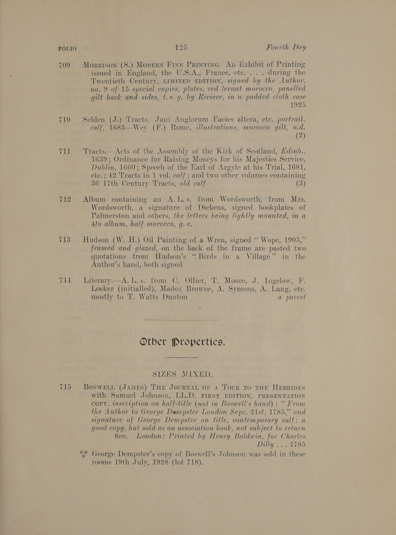 FOLIO 709 712 713 -~2 — Or 126 Fourth Dau Morrison (S.) Mopern Fine Printrine. An Exhibit of Printing issued in England, the U.S.A., France, etc... . during the Twentieth Century, LIMITED EDITION, signed by the Author, no. 9 of 15 special copies, plates, red levant morocco, panelled gilt back and sides, t.e.g. by Riviere, in a padded cloth case 1925 Selden (J.) Tracts. Jani Anglorum Facies altera, ete. portrait, calf, 1683—Wey (F.) Rome, illustrations, morocco gilt, n.d. (2) Tracts.—Acts of the Assembly of the Kirk of Scotland, Hdinb., 1639; Ordinance for Raising Moneys for his Majesties Service, Dublin, 1660; Speech of the Earl of Argyle at his Trial, 1681, ete.; 42 Tracts in 1 vol. calf; and two other volumes containing 36 17%th Century Tracts, old calf (3)  Album containing an A.l.s. from Wordsworth, from Mrs. Wordsworth, a signature of Dickens, signed bookplates of Palmerston and others, the letters being lightly mounted, in a 4to album, half morocco, gq. @. Hudson (W. H.) Oil Painting of a Wren, signed ‘* Wope, 1903,” framed and glazed, on the back of the frame are pasted two quotations from Hudson’s “Birds in a Village” in the Author’s hand, both signed Literary.—A.L.s. from C. Ollier, T. Moore, J. Ingelow, F. Locker (initialled), Madox Browne, A. Symons, A. Lang, ete. mostly to 'T. Watts Dunton a parcel  Otber Propertics. SIZES. MIXED. Bosweti (JAMES) THE JOURNAL OF A TouR TO THE HEBRIDES with Samuel Johnson, LL.D. Frrst EDITION, PRESENTATION copy, inscription on half-title (not in Boswell’s hand) : “ From the Author to George Dempster London Sepr. 21st, 1785,” and signature of George Dempster on title, contemporary calf; a good copy, but sold as an association book, not subject to return 8vo. London: Printed by Henry Baldwin, for Charles Dilly... 1785 rooms 19th July, 1928 (lot 718).