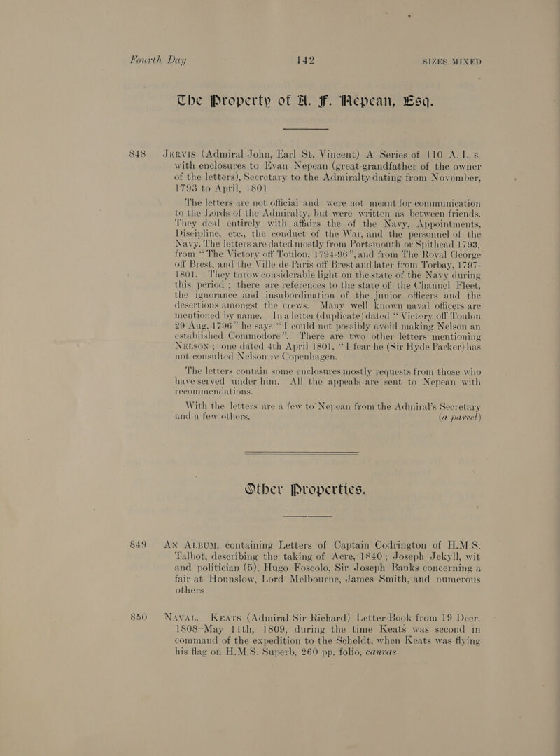 Che Property of FH. F. Wepean, Lsa. 848 Jervis (Admiral John, Karl St. Vincent) A Series of 110 A. L.s with enclosures to Evan Nepean (great-grandfather of the owner of the letters), Secretary to the Admiralty dating from November, 1793 to April, 1801 The letters are not official and were not meant for communication to the Lords of the Admiralty, but were written as between friends. They deal entirely with affairs the of the Navy, Appointments, Discipline, ete., the conduct of the War, and the personnel of the Navy. The letters are dated mostly from Portsmouth or Spithead 1793, from ‘The Victory off Toulon, 1794-96”, and from The Royal George off Brest, and the Ville de Paris off Brest and later from Torbay, 1797- 1801. They tnrow considerable light on the state of the Navy during this period ; there are references to the state of the Channel Fleet, the ignorance and insubordination of the junior officers and the desertions amongst the crews. Many well known naval officers are mentioned by name. Ina letter (duplicate) dated “ Vietery off Toulon 29 Aug, 1796” he says “IT could not possibly avoid making Nelson an established Commodore”. There are two other letters mentioning NELSON ; one dated 4th April 1801, ‘ST fear he (Sir Hyde Parker) has not consulted Nelson ve Copenhagen. The letters contain some enclosures mostly requests from those who have served under him. All the appeals are sent to Nepean with recommendations. With the letters are a few to’ Nepean from the Admiial’s Secretary and a few others. (a parcel)  Other Properties. 849 AN ALBUM, containing Letters of Captain Codrington of H.M.S. Talbot, describing the taking of Acre, 1840; Joseph Jekyll, wit and politician (5), Hugo Foscolo, Sir Joseph Banks concerning a fair at Hounslow, I.ord Melbourne, James Smith, and numerous others 850 Navan. Keats (Admiral Sir Richard) Letter-Book from 19 Deer. 1808-May I1th, 1809, during the time Keats was second in command of the expedition to the Scheldt, when Keats was flying his flag on H.M.S. Superb, 260 pp. folio, canvas