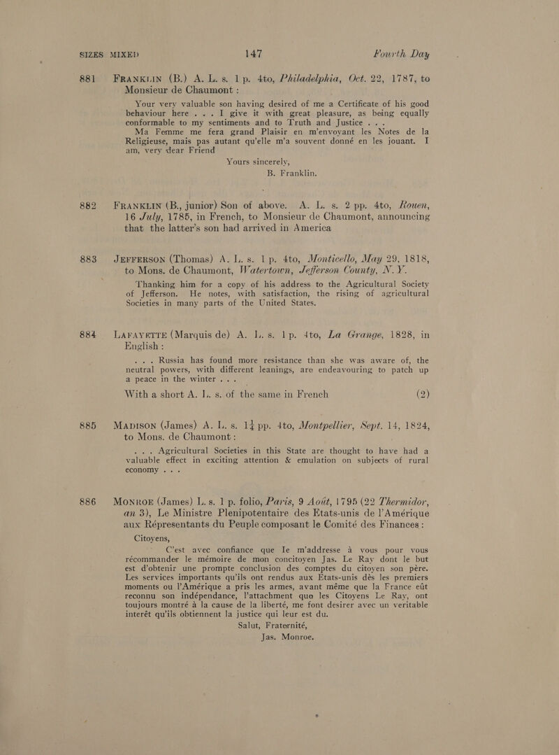 881 FRANKLIN (B.) A. Lis. lp. 4to, Philadelphia, Oct. 22, 1787, to Monsieur de Chaumont : Your very valuable son having desired of me a Certificate of his good behaviour here . .. I give it with great pleasure, as being equally conformable to my sentiments and to Truth and Justice... Ma Femme me fera grand Plaisir en m’envoyant les Notes de la Religieuse, mais pas autant qu’elle m’a souvent donné en les jouant. I am, very dear Friend ; Yours sincerely, B. Franklin. 882 FRANKLIN (B., junior) Son of above. A. L. s. 2 pp. 4to, Mouen, 16 July, 1785, in French, to Monsieur de Chaumont, announcing that the latter’s son had arrived in America 883 JEFFERSON (Thomas) A. L.s. 1p. 4to, Monticello, May 29, 1818, to Mons. de Chaumont, Watertown, Jefferson County, N.Y. Thanking him for a copy of his address to the Agricultural Society of Jefferson. He notes, with satisfaction, the rising of agricultural Societies in many parts of the United States. 884 LAFAYETTE (Marquis de) A. Il. s. lp. dto, La Grange, 1828, in English : . Russia has found more resistance than she was aware of, the neutral powers, with different leanings, are endeavouring to patch up a peace in the winter... With a short A. I. s. of the same in French (2) 885 MaApison (James) A. L.s. 14 pp. 4to, Montpellier, Sept. 14, 1824, to Mons. de Chaumont : Agricultural Societies in this State are thought to have had a valuable effect in exciting attention &amp; emulation on subjects of rural economy . 886 MoNRoE (James) L.s. 1 p. folio, Paris, 9 Aowt, 1795 (22 Thermidor, an 3), Le Ministre Plenipotentaire des Etats-unis de Amérique aux Répresentants du Peuple composant le Comité des Finances: Citoyens, A C’est avec confiance que Ie m’addresse 4 vous pour vous récommander le mémoire de mon concitoyen Jas. Le Ray dont le but est d’obtenir une prompte conclusion des comptes du citoyen son pére. Les services importants qu’ils ont rendus aux Etats-unis dés les premiers moments ou l’Amérique a pris les armes, avant méme que la France ett reconnu son indépendance, l’attachment qua les Citoyens Le Ray, ont toujours montré a la cause de la liberté, me font desirer avec un veritable interét qu’ils obtiennent la justice qui leur est du. Salut, Fraternité, Jas. Monroe.