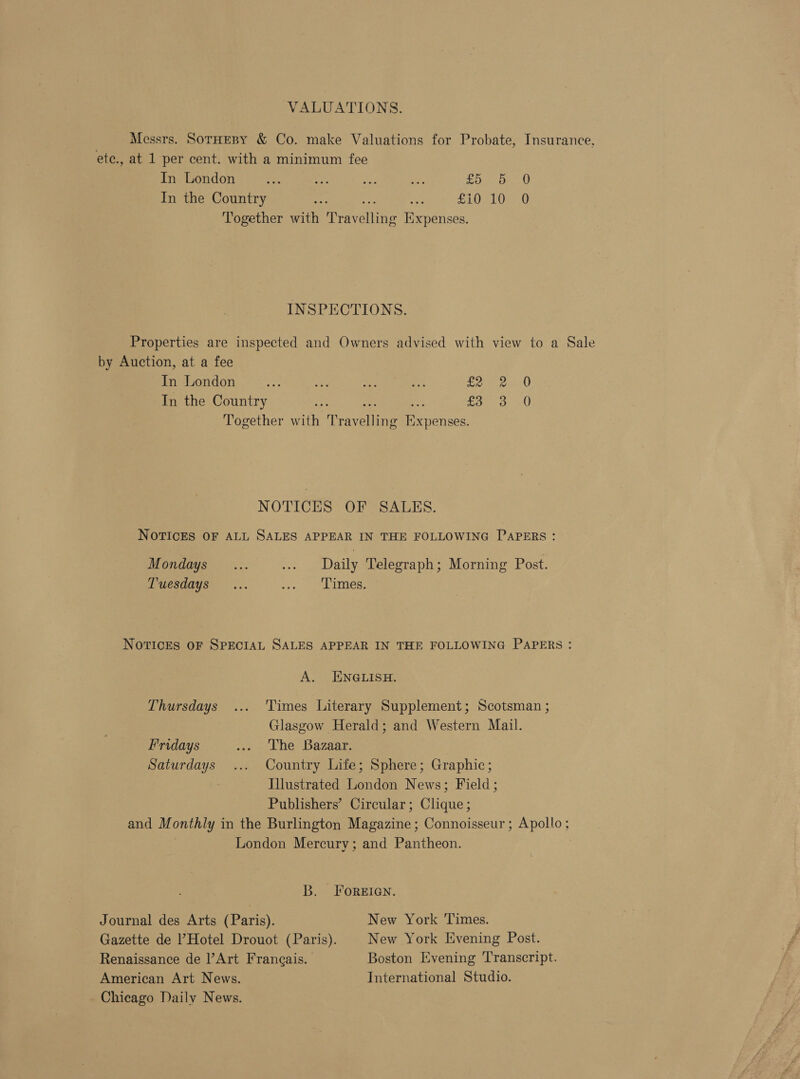 VALUATIONS. Messrs. SorHeny &amp; Co. make Valuations for Probate, Insurance, ete., at 1 per cent. with a minimum fee In London a He if ee foe on) In the Country tlh ns £10 10 0 Together with Travelling Expenses. INSPECTIONS. Properties are inspected and Owners advised with view to a Sale by Auction, at a fee In London ay ve aA SP! Lee In the Country hy we ae £57130 Together with Travelling Expenses. NOTICES OF SALKS. NOTICES OF ALL SALES APPEAR IN THE FOLLOWING PAPERS : Mondays... ... Daily Telegraph; Morning Post. Tuesdays... i. Les: Notices oF SPECIAL SALES APPEAR IN THE FOLLOWING PAPERS : A. ENGLISH. Thursdays ... Times Literary Supplement; Scotsman ; Glasgow Herald; and Western Mail. Fridays ... The Bazaar. Saturdays .... Country Life; Sphere; Graphic; Illustrated London News; Field; Publishers’ Circular; Clique; and Monthly in the Burlington Magazine; Connoisseur; Apollo: London Mercury; and Pantheon. B. FOREIGN. Journal des Arts (Paris). New York Times. Gazette de Hotel Drouot (Paris). New York Evening Post. Renaissance de Art Frangais. | Boston Evening Transcript. American Art News. International Studio. Chicago Daily News.