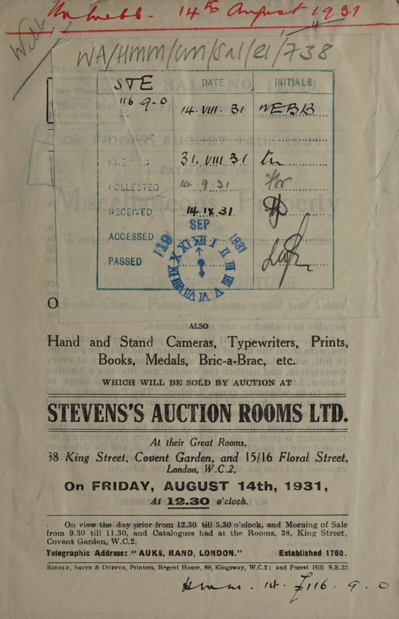  7, lsat gh a ak Ml ga (wasn / Ml [V! WW 1 if fe: [ Ai / Z f 75 S BYTE Sy] :    tenn no! he VU a WEBB i | | | | }     a3 Ya li (eweein 1 9°37. | RECEIVED | MM IY SL. PASSED  Hand and Stand Cameras, Typewriters, Prints, Books, Medals, Bric-a-Brac, etc. WHICH WILL BE SOLD BY AUCTION AT STEVENS’S AUCTION ROOMS LTD. 38 King Street, Covent Garden, and 15/16 Floral Street, London, W.C.2, On FRIDAY, AUGUST 14th, 1931, At 12.30 o'clock.  ' On view the day prior from 12.30. till 5.30 o’clock, and Morning of Sale from 9.30 till 11.30, and Catalogues had at the Rooms, 38, King Street, Covent Garden, W.C.2. Telegraphic Address: “‘ AUKS, RAND, LONDON.” Established 1760. Rippir, Smita &amp; Duerus, Printers, Regent House, 89, Kingsway, W.C.2; and Forest Hill S.E.22 heme he Z106- FD