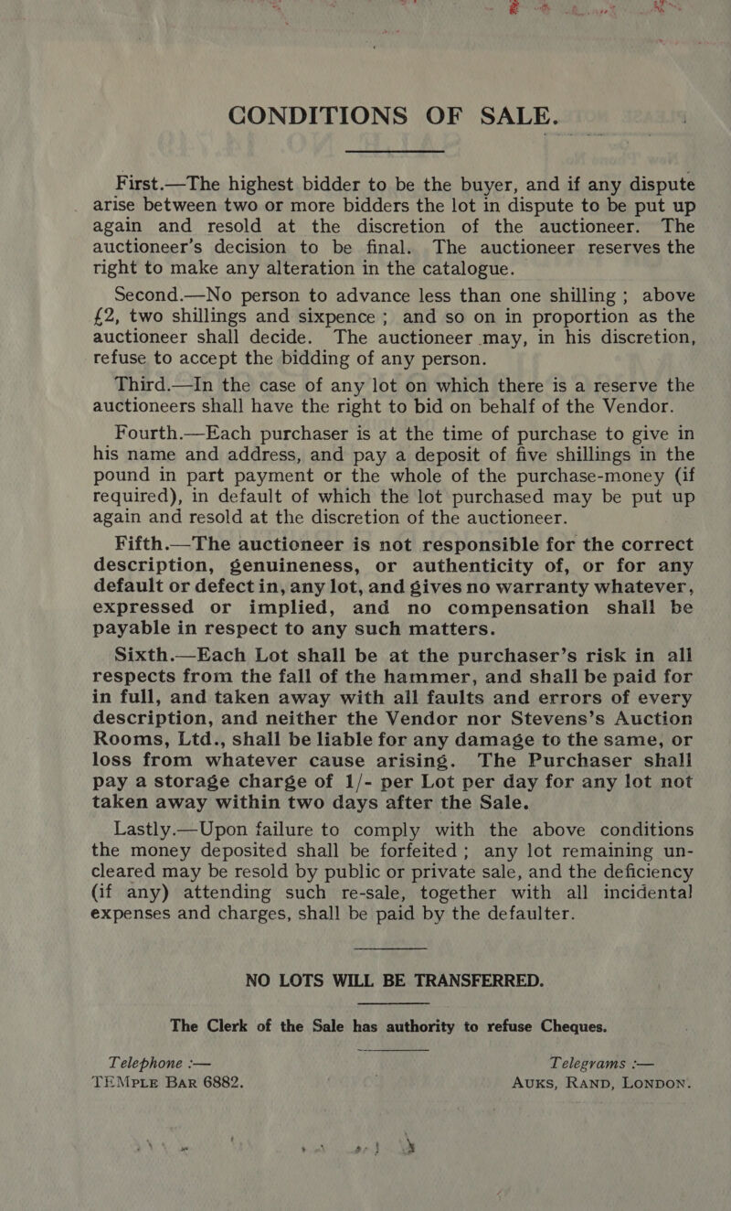 First.—The highest bidder to be the buyer, and if any dispute arise between two or more bidders the lot in dispute to be put up again and resold at the discretion of the auctioneer. The auctioneer’s decision to be final. The auctioneer reserves the tight to make any alteration in the catalogue. | Second.—No person to advance less than one shilling ; above £2, two shillings and sixpence ; and so on in proportion as the auctioneer shall decide. The auctioneer may, in his discretion, refuse to accept the bidding of any person. Third.—In the case of any lot on which there is a reserve the auctioneers shall have the right to bid on behalf of the Vendor. Fourth.—Each purchaser is at the time of purchase to give in his name and address, and pay a deposit of five shillings in the pound in part payment or the whole of the purchase-money (if required), in default of which the lot purchased may be put up again and resold at the discretion of the auctioneer. Fifth.—The auctioneer is not responsible for the correct description, genuineness, or authenticity of, or for any default or defect in, any lot, and gives no warranty whatever, expressed or implied, and no compensation shall be payable in respect to any such matters. Sixth.—Each Lot shall be at the purchaser’s risk in all respects from the fall of the hammer, and shall be paid for in full, and taken away with all faults and errors of every description, and neither the Vendor nor Stevens’s Auction Rooms, Ltd., shall be liable for any damage to the same, or loss from whatever cause arising. The Purchaser shall pay a storage charge of 1/- per Lot per day for any lot not taken away within two days after the Sale. Lastly.—Upon failure to comply with the above conditions the money deposited shall be forfeited; any lot remaining un- cleared may be resold by public or private sale, and the deficiency (if any) attending such re-sale, together with all incidental expenses and charges, shall be paid by the defaulter. NO LOTS WILL BE TRANSFERRED. The Clerk of the Sale has authority to refuse Cheques.  Telephone :— Telegrams :— TEMPLE Bar 6882. AuxKs, Ranp, Lonpon.