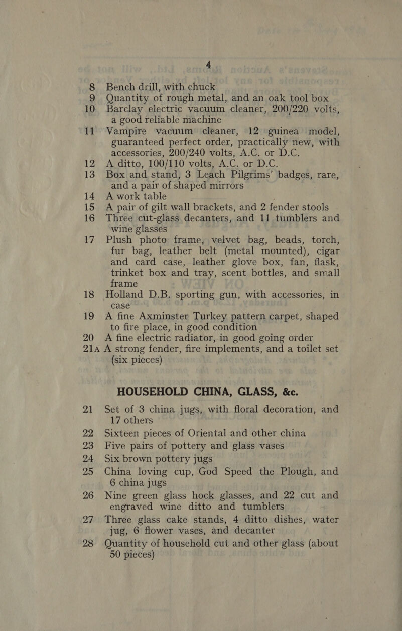 18 19 20 4 Bench drill, with chuck Quantity of rough metal, and an oak tool box Barclay electric vacuum cleaner, 200/220 volts, a good reliable machine Vampire vacuum cleaner, 12 guinea model, guaranteed perfect order, practically new, with accessories, 200/240 volts, A.C. or D.C. A ditto, 100/110 volts, A.C. or D.C. Box and stand, 3 Leach Pilgrims’ badges, rare, and a pair of shaped mirrors A work table , A pair of gilt wall brackets, and 2 fender stools Three cut-glass decanters, and 11 tumblers and wine glasses Plush photo frame, velvet bag, beads, torch, fur bag, leather belt (metal mounted), cigar and card case, leather glove box, fan, flask, trinket box and tray, scent bottles, and small frame Holland D.B. sporting gun, with accessories, in case A fine Axminster Turkey pattern carpet, shaped to fire place, in good condition A fine electric radiator, in good going order 21 22 23 24 25 26 27 28 (six pieces) HOUSEHOLD CHINA, GLASS, &amp;c. Set of 3 china jugs, with floral decoration, and 17 others Sixteen pieces of Oriental and other china Five pairs of pottery and glass vases Six brown pottery jugs China loving cup, God Speed the Plough, and 6 china jugs Nine green glass hock glasses, and 22 cut and engraved wine ditto and tumblers Three glass cake stands, 4 ditto dishes, water jug, 6 flower vases, and decanter Quantity of household cut and other glass (about 50 pieces)