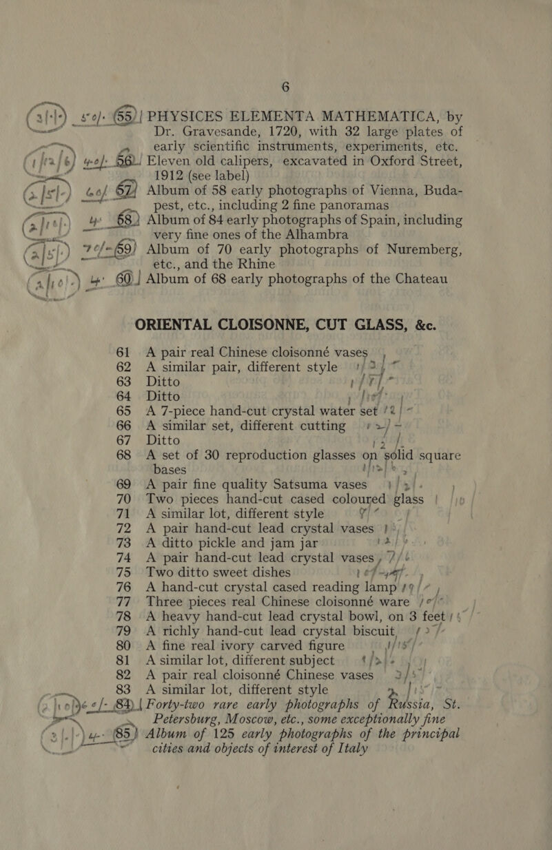 Dr. Gravesande, 1720, with 32 large plates of early scientific instruments, experiments, etc. 1912 (see label) 61 62 63 64 65 66 67 68 69 70 71 72 73 74 75 76 T? 78 79 80 81 82 83 pest, etc., including 2 fine panoramas Album of 84 early photographs of Spain, including very fine ones of the Alhambra Album of 70 early photographs of Nuremberg, etc., and the Rhine A similar pair, different style 347 Ditto Ad Aa Ditto py fred ig A 7-piece hand-cut crystal water set /2 | - A similar set, different cutting + “i - Ditto A set of 30 reproduction glasses on ‘solid square bases A pair fine quality Satsuma vases} | hil Two pieces hand-cut cased coloured glass A similar lot, different style v7 A pair hand-cut lead crystal vases » A ditto pickle and jam jar A pair hand-cut lead crystal vases , 7 W Two ditto sweet dishes Led yar... A hand-cut crystal cased reading lamp /9/ + , Three pieces real Chinese cloisonné ware /°/” A heavy hand-cut lead crystal bowl, on 3 feet ph” A richly hand-cut lead crystal biscuit, yop A fine real ivory carved figure UE s) A similar lot, different subject ¢/» - y A pair real cloisonné Chinese vases 3 } : A similar lot, different style Petersburg, Moscow, etc., some exceptionally fine . — SS ere ae cities and objects of interest of Italy