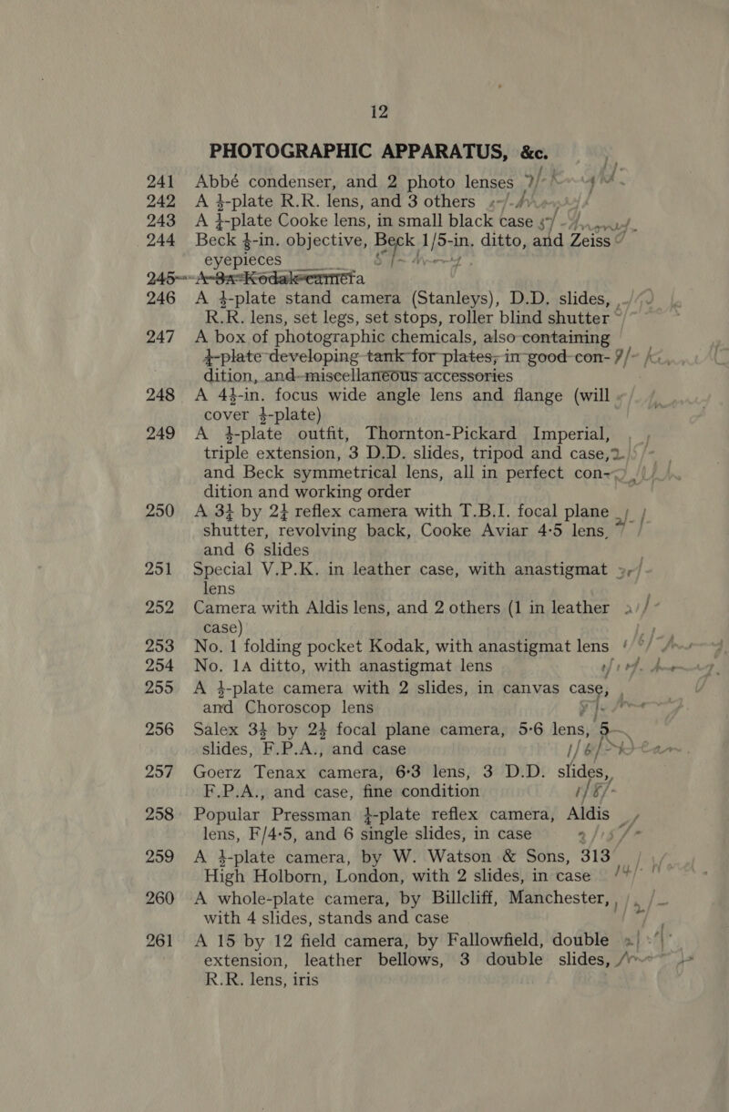 241 242 243 244 12 PHOTOGRAPHIC APPARATUS, &amp;e. A 4-plate R.R. lens, and 3 others «-/./) Beck $-in. objective, Cheb 1 ay in. ditto, and Zeiss “ eyepleces 246 247 248 249 250 251 252 253 254 255 256 257 258 259 260 A 4-plate stand camera (Stanleys), D.D. slides, , R.R. lens, set legs, set stops, roller blind shutter © A box of photographic chemicals, also containing dition, and-miscellanéous accessories cover 4-plate) A 4-plate outfit, Thornton-Pickard Imperial, dition and working order shutter, revolving back, Cooke Aviar 4-5 lens, and 6 slides lens case) No. 1 folding pocket Kodak, with anastigmat lens } and Choroscop lens slides, Fi, P.A., and case I) l be) [&gt; Goerz Tenax camera, 6:3 lens, 3 D.D. slides F.P.A., and case, fine condition 1] §/- S/- lens, F/4-5, and 6 single slides, in case 2 High Holborn, London, with 2 slides, in case with 4 slides, stands and case - R.R. lens, iris f