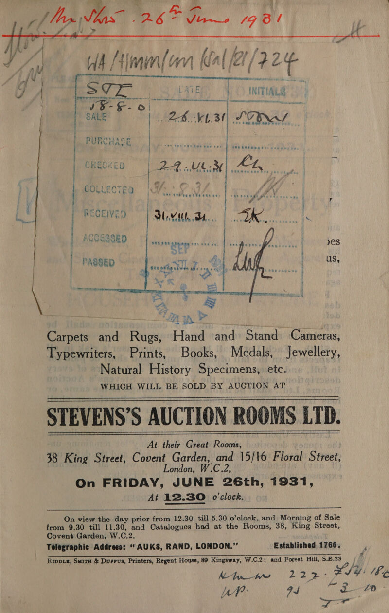 ~*~ ra     A ail siz i am y J |  | | ; j eee | r | 7 | Py Fe US eR Bes Bas «a's ONO ROR RHR Hee Vane a CHEC: 24 .UL.3 y, a ° ) CHECKED LAG UCM) Aaa. &gt; er. a5 “ie ee : f ig j *) StS een ee ewe oat tee ase ngewe as B Nope r ; eg . r ; { i i i * 1 RECEIVE! 3 al pOREWEIVED | ML... ‘ LAMA 4 MV Goa ¢ i 4, EGE D lel od oa et Ons ae. 4 eS h yh | q cs t PASSED ee ET ce { us, es ta ote ceeds ahs #9 a eK Ph aa e yy eg oe ae “a ech : SS  Carpets and Rugs, Hand ‘and Stand Cameras, Typewriters, Prints, Books, Medals, Jewellery, Natural History Specimens, etc. WHICH WILL BE SOLD BY AUCTION AT STEVENS’S AUCTION ROOMS LTD. At their Great Rooms, 6 38 King Street, Covent Garden, and 15/16 Floral Street, London, W.C.2, On FRIDAY, JUNE 26th, 1931, At 12.30 o'clock.      On view the day prior from 12.30 till 5.30 o’clock, and Morning of Sale from 9.30 till 11.30, and Catalogues had at the Rooms, 38, King Street, Covent Garden, W.C.2. Telegraphic Address: “‘AUKS, RAND, LONDON.”’ Established 1760, . Rip, SuitH &amp; Duerus, Printers, Regent House, 89 Kingsway, W.C.2; and Forest Hill, S.B.23 AL hn bf Pa 22 ‘i SU NSTUGR,