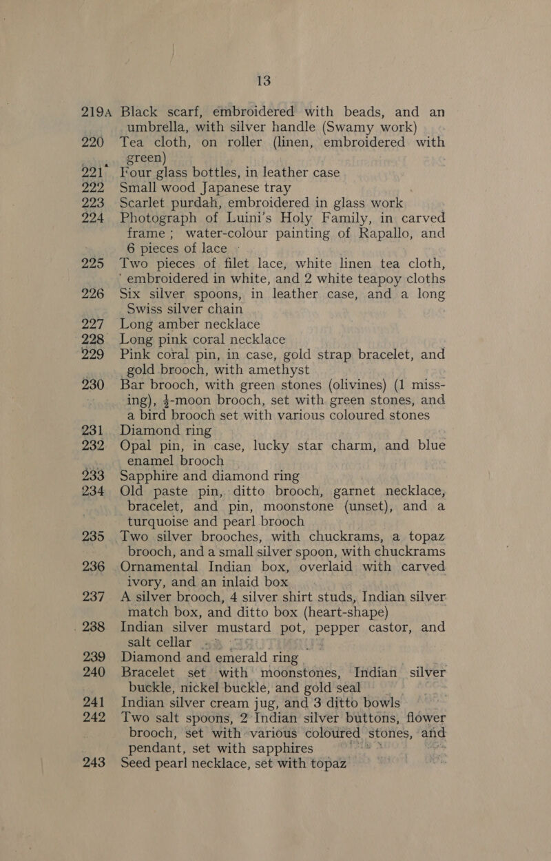 220 222 223 224 295 226 227 929 231 233 234 235 236 237 . 238 239 240 241 242 243 umbrella, with silver handle (Swamy work) Tea cloth, on roller (linen, embroidered with green) Four glass bottles, in leather case Small wood Japanese tray Scarlet purdah, embroidered in glass work, Photograph of Luini’s Holy Family, in carved frame ; water-colour painting of Rapallo, and 6 pieces of lace - Two pieces of filet lace, white linen tea cloth, ‘embroidered in white, and 2 white teapoy cloths Six silver spoons, in leather case, and a long Swiss silver chain | Long amber necklace Long pink coral necklace Pink coral pin, in case, gold strap bracelet, and gold brooch, with amethyst | Bar brooch, with green stones (olivines) (1 miss- ing), 4-moon brooch, set with green stones, and a bird brooch set with various coloured stones Opal pin, in case, lucky star charm, and blue enamel brooch Sapphire and diamond ring Old paste pin, ditto brooch, garnet necklace, bracelet, and pin, moonstone (unset), and a turquoise and pearl brooch Two silver brooches, with chuckrams, a topaz brooch, and a small silver spoon, with chuckrams Ornamental Indian box, overlaid with carved ivory, and an inlaid box A silver brooch, 4 silver shirt studs, Indian silver: match box, and ditto box (heart-shape) Indian silver mustard pot, pepper castor, and salt cellar .% - Diamond and Secale pes Bracelet set with’ moonstones, Indian silver buckle, nickel buckle, and gold seal Indian silver cream jug, and 3 ditto bowls Two salt spoons, 2 Indian silver buttons, flower brooch, set with various coloured | stones, and pendant, set with sapphires , Seed pearl necklace, set with topaz