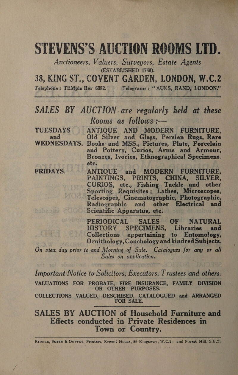 STEVENS’S AUCTION ROOMS LTD. Auctioneers, Valuers, Surveyors, Estate Agents (ESTABLISHED 1760). 38, KING ST., COVENT GARDEN, LONDON, W.C.2 Telephone: TEMple Bar 6382. Telegrams: “ AUKS, RAND, LONDON.”  SALES BY AUCTION are regularly held at these Rooms as follows :— TUESDAYS ANTIQUE AND MODERN FURNITURE, and Old Silver and Glass, Persian Rugs, Rare WEDNESDAYS. Books: and MSS., Pictures, Plate, Porcelain and Pottery, Curios, Arms and Armour, Bronzes, Ivories, Ethnographical Specimens, ' etc. FRIDAYS. ANTIQUE and MODERN FURNITURE, PAINTINGS, PRINTS, CHINA, SILVER, CURIOS, etc., Fishing Tackle and other Sporting. Requisites; Lathes, Microscopes, Telescopes, Cinematographic, Photographic, Radiographic and other Electrical and Scientiic Apparatus, etc. PERIODICAL SALES OF NATURAL HISTORY SPECIMENS, Libraries and Collections appertaining to Entomology, Ornithology, Conchology and kindred Subjects. On view day prior to and Morning of Sale. Catalogues for any or all Sales on application. Important Notice to Solicitors, Executors, Trustees and others. VALUATIONS FOR PROBATE, FIRE INSURANCE, FAMILY DIVISION OR OTHER PURPOSES. COLLECTIONS VALUED, DESCRIBED, CATALOGUED and ARRANGED FOR SALE. SALES BY AUCTION of Household Furniture and Effects conducted in Private Residences in Town or Country. Ripvve, Suita &amp; Durrus, Printers, Regent House, 88 Kingsway, W.C.2; and Forest Hill, S$.E.2%