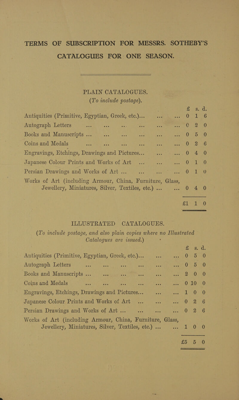 TERMS OF SUBSCRIPTION FOR MESSRS. SOTHEBY’S CATALOGUES FOR ONE SEASON.    PLAIN CATALOGUES. (To wnclude postage). on Antiquities (Primitive, Egyptian, Greek, etc.)... Autograph Letters Books and Manuscripts ... Coins and Medals Engravings, Etchings, Drawings and Pictures... Se eA SS See Japanese Colour Prints and Works of Art SoS Snowe one rr PB Wo wo Ha Persian Drawings and Works of Art ... Works of Art (including Armour, China, Furniture, Glass, Jewellery, Miniatures, Silver, Textiles, etc.) ... iS HS oS  ILLUSTRATED CATALOGUES. (To include postage, and also plain copies where no Illustrated Catalogues are issued.) Antiquities (Primitive, Egyptian, Greek, etc.)... Autograph Letters ‘Books and Manuscripts ... Coins and Medals Hngravings, Etchings, Drawings and Pictures... pe =) Japanese Colour. Prints and Works of Art a ee da ae oS DAD OoOCodocdo fF Oo WO SO Persian Drawings and Works of Art ... Works of Art (including Armour, China, Furniture, Glass, Jewellery, Miniatures, Silver, Textiles, etc.) ... an Oo . —)