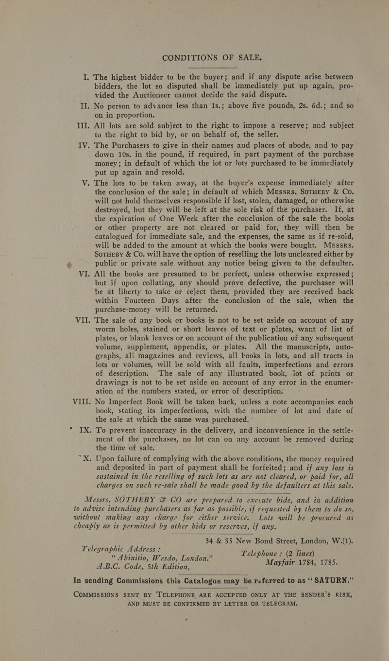 I. The highest bidder to be the buyer; and if any dispute arise between bidders, the lot so disputed shall be immediately put up again, pro- vided the Auctioneer cannot decide the said dispute. II. No person to advance less than 1s.; above five pounds, 2s. 6d.; and so on in proportion. III. All lots are sold subject to the right to impose a reserve; and subject to the right to bid by, or on behalf of, the seller. IV. The Purchasers to give in their names and places of abode, and to pay down 10s. in the pound, if required, in part payment of the purchase money; in default of which the lot or lots purchased to be immediately put up again and resold. V. The lots to be taken away, at the buyer’s expense immediately after the conclusion of the sale; in default of which Messrs. SoTHEBY &amp; Co. will not hold themselves responsible if lost, stolen, damaged, or otherwise destroyed, but they will be left at the sole risk of the purchaser. If, at the expiration of One Week after the conclusion of the sale the books or other property are not cleared or paid for, they will then be catalogued for immediate sale, and the expenses, the same as if re-soid, will be added to the amount at which the books were bought. Messrs. SOTHEBY &amp; Co. will have the option of reselling the lots uncleared either by public or private sale without any notice being given to the defaulter. VI. All the books are presumed to be perfect, unless otherwise expressed; but if upon collating, any should prove defective, the purchaser will be at liberty to take or reject them, provided they are received back within Fourteen Days after the conclusion of the sale, when the purchase-money will be returned. VII. The sale of any book er books is not to be set aside on account of any worm holes, stained or short leaves of text or plates, want of list of plates, or blank leaves or on account of the publication of any subsequent volume, supplement, appendix, or plates. All the manuscripts, auto- graphs, all magazines and reviews, all books in lots, and all tracts in lots or volumes, will be sold with all faults, imperfections and errors of description. ‘The sale of any illustrated book, lot of prints or drawings is not to be set aside on account of any error in the enumer- ation of the numbers stated, or error of description. VIII. No Imperfect Book will be taken back, unless a note accompanies each book, stating its imperfections, with the number of lot and date of the sale at which the same was purchased. . IX. To prevent inaccuracy in the delivery, and inconvenience in the settle- ment of the purchases, no lot can on any account be removed during the time of sale. ~X. Upon failure of complying with the above conditions, the money required and deposited in part of payment shall be forfeited; and if any loss is sustained in the reselling of such lots as are not cleared, or paid for, all charges on such re-sale shall be made good by the defaulters at this sale.  Messrs. SOTHEBY &amp; CO are prepared to execute bids, and in addition to advise intending purchasers as far as possible, if requested by them to do so, without making any charge for either service. Lots will be procured as cheaply as is permitted by other bids or reserves, if any. 34 &amp; 35 New Bond Street, London, W.(1). Telegraphic Address: hae Telephone : (2 lines) “ Abinitio, Wesdo, London.” ; A.B.C. Code, 5th Edition, URTIALS Eu RED  In sending Commissions this Catalogue may be referred to as ‘‘ SATURN.” COMMISSIONS SENT BY TELEPHONE. ARE ACCEPTED ONLY AT THE SENDER’S RISK, AND MUST BE CONFIRMED BY LETTER OR TELEGRAM.