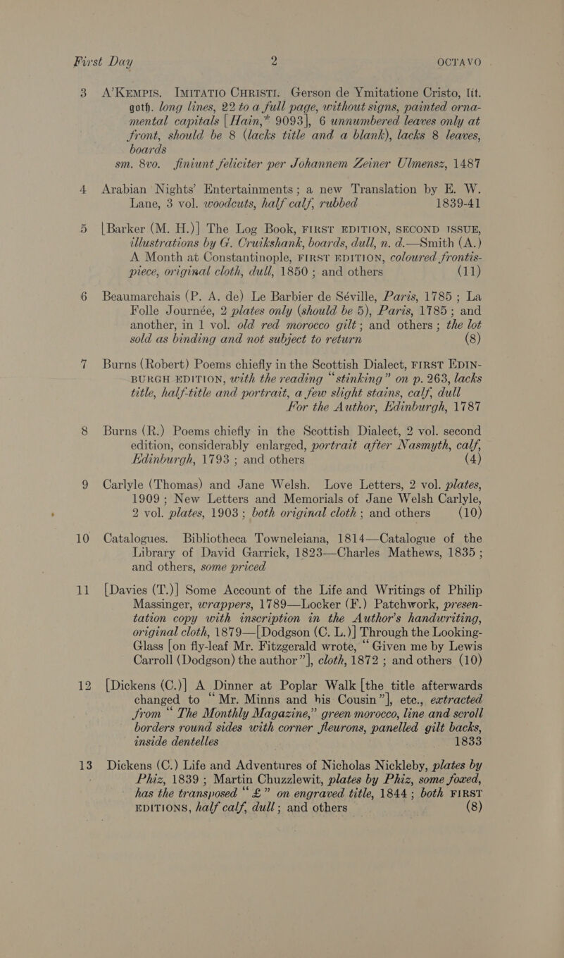 3. A’Kemprs. ImiITATIO CHRISTI. Gerson de Ymitatione Cristo, lit. goth. long lines, 22 toa full page, without signs, painted orna- mental capitals {| Hain,* 9093], 6 unnumbered leaves only at front, should be 8 (lacks title and a blank), lacks 8 leaves, boards sm. 8vo. finiunt feliciter per Johannem Zeiner Ulmensz, 1487 4 Arabian Nights’ Entertainments; a new Translation by HE. W. Lane, 3 vol. woodcuts, half calf, rubbed 1839-41 5 |Barker (M. H.)] The Log Book, FIRST EDITION, SECOND ISSUE, illustrations by G. Cruikshank, boards, dull, n. d.—Smith (A.) A Month at Constantinople, FIRST EDITION, colowred frontis- piece, original cloth, dull, 1850 ; and others (11) 6 Beaumarchais (P. A. de) Le Barbier de Séville, Paris, 1785 ; La Folle Journée, 2 plates only (should be 5), Paris, 1785; and another, in 1 vol. old red morocco gilé; and others ; the lot sold as binding and not subject to return (8) 7 Burns (Robert) Poems chiefly in the Scottish Dialect, First Ep1n- BURGH EDITION, with the reading “stinking” on p. 263, lacks title, half-title and portrait, a few slight stains, calf, dull For the Author, Edinburgh, 1787 8 Burns (R.) Poems chiefly in the Scottish Dialect, 2 vol. second edition, considerably enlarged, portrait after Nasmyth, calf, Kdinburgh, 1793 ; and others (4) 9 Carlyle (Thomas) and Jane Welsh. Love Letters, 2 vol. plates, 1909; New Letters and Memorials of Jane Welsh Carlyle, 2 vol. plates, 1903 ; both original cloth ; and others (10) 10 Catalogues. Bibliotheca Towneleiana, 1814—Catalogue of the Library of David Garrick, 1823—Charles Mathews, 1835 ; and others, some priced 11 [Davies (T.)] Some Account of the Life and Writings of Philip Massinger, wrappers, 1789—Locker (F.) Patchwork, presen- tation copy with inscription in the Author's handwriting, original cloth, 1879—| Dodgson (C. L.)] Through the Looking- Glass [on fly-leaf Mr. Fitzgerald wrote, ‘Given me by Lewis Carroll (Dodgson) the author”, cloth, 1872 ; and others (10)  12 [Dickens (C.)] A Dinner at Poplar Walk [the title afterwards changed to “Mr. Minns and his Cousin” ], ete., extracted trom “ The Monthly Magazine,” green morocco, line and scroll borders round sides with corner fleurons, panelled gilt backs, inside dentelles “21833 13. Dickens (C.) Life and Adventures of Nicholas Nickleby, plates by PMA AS3Ue Martin Chuzzlewit, plates by Phiz, some foxed, has the tr ansposed ‘ “£” on engraved title, 1844; both FIRST EDITIONS, half calf, dull ; and others (8)