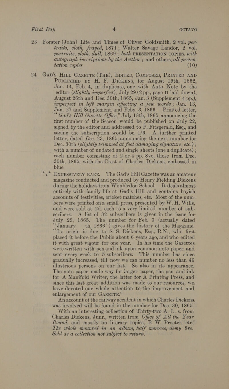 portraits, cloth, dull, 1869 ; both PRESENTATION COPIES, wth autograph inscriptions by the Author ; and others, all presen- tation copies (10) PUBLISHED BY H. F. DIcKENs, for August 19th, 1862, Jan. 14, Feb. 4, in duplicate, one with Auto. Note by the editor (slightly imperfect), July 29 (2 pp., page I laid down), August 26th and Dec. 30th, 1865, Jan. 3 (Supplement 4 pp.), imperfect in left margin affecting a few words; Jan. 13, Jan. 27 and Supplement, and Feby. 3, 1866. Printed letter, “ Gad’s Hill Gazette Office,’ July 18th, 1865, announcing the first number of the Season would be published on July 22, signed by the editor and addressed to P. Fitzgerald, Esq., and saying the subscription would be 1/6. A further printed letter, dated Dec. 23, 1865, announcing the next number for Dec. 30th (slightly trimmed at foot damaging signature, etc.) ; with a number of undated and single sheets (one a duplicate) ; each number consisting of 2 or 4 pp. 8vo, those from Dec. 30th, 1865, with the Crest of Charles Dickens, embossed in blue EXCESSIVELY RARE. The Gad’s Hill Gazette was an amateur magazine conducted and produced by Henry Fielding Dickens during the holidays from Wimbledon School. It deals almost entirely with family life at Gad’s Hill and contains boyish accounts of festivities, cricket matches, etc. Most of the num- bers were printed ona small press, presented by W. H. Wills, and were sold at 2d. each to a very limited number of sub- scribers. A list of 32 subscribers is given in the issue for July 29, 1865. The number for Feb. 3 (actually dated * January th, 1866”) gives the history of the Magazine. “Tts origin is due to S. S. Dickens, Esq., R.N., who first. placed it before the Public about 6 years ago, and who edited it with great vigour for one year. In his time the Gazettes. were written with pen and ink upon common note paper, and sent every week to 5 subscribers. This number has since gradually increased, till now we can number no less than 46 illustrious persons on our list. So also in its appearance. The note paper made way for larger paper, the pen and ink for A Manifold Writer, the latter for A Printing Press, and since this last great addition was made to our resources, we. have devoted our whole attention to the improvement and enlargement of our GAZETTE.” An account of the railway accident in which Charles Dickens. was involved will be found in the number for Dec. 30, 1865. With an interesting collection of Thirty-two A. L. s. from Charles Dickens, Junr., written from Office of All the Year Round, and mostly on literary topics, B. W. Procter, ete. The whole mounted in an album, half morocco, demy 8vo. Sold as a collection not subject to return. .