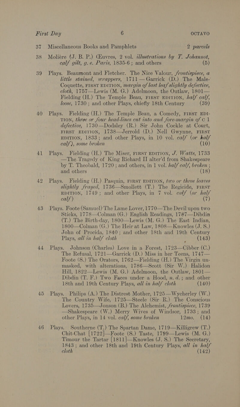 37 38 39 40 4] 43 +4 45 4.6 Miscellaneous Books and Pamphlets 2 parcels Moliére (J. B. P.) CEuvres, 2 vol. éllustrations by T. Johannot, calf gut, g. e. Paris, 1835-6 ; and others (5) Plays. Beaumont and Fletcher. The Nice Valour, j/rontispiece, a little stained, wrappers, 1711— Garrick (D.) The Male- Coquette, FIRST EDITION, margin of last leaf slightly defective, cloth, 1757—Lewis (M. G.) Adelmoon, the Outlaw, 1801— Fielding (H.) The Temple Beau, FIRS'T EDITION, half calf, loose, 1730; and other Plays, chiefly 18th Century (39) Plays. Fielding (H.) The Temple Beau, a Comedy, FIRST EDI- TION, three or four head-lines cut into and jfore-margin of © 1 defective, 1730—Dodsley (R.) Sir John Cockle at Court, FIRST EDITION, 1738—Jerrold (D.) Nell Gwynne, FIRST EDITION, 1833; and other Plays, in 10 vol. calf (or half calf), some broken (10) Plays. Fielding (H.) The Miser, First EDITION, J. Watts, 1733 —The Tragedy of King Richard II alter’d from Shakespeare by T. Theobald, 1720; and others, in 1 vol. half calf, broken ; and others ( 18) Plays. Fielding (H.) Pasquin, FIRST EDITION, ¢wo or three leaves slightly frayed, 1736—Smollett (T.) The Regicide, FIRST EDITION, 1749; and other Plays, in 7 vol. caéf (or half ihe anaes (7) Plays. Foote (Samuel) The Lame Lover, 1770—The Devil upon two Sticks, 1778—Colman (G.) English Readings, 1787—Dibdin (T.) The Birth-day, 1800—Lewis (M. G.) The East Indian, 1800—Colman (G.) The Heir at Law, 1808—Knowles (J. S.) John of Procida, 1840; and other 18th and 19th Century Plays, all in half cloth (143) Plays. Johnson (Charles) Love in a Forest, 1723—Cibber (C.) The Refusal, 1721—Garrick (D.) Miss in her Teens, 1747— Foote (S8.) The Orators, 1762—Fielding (H.) The Virgin un- masked, with alterations, 1786—Scott (Sir W.) Halidon Hill, 1822—Lewis (M. G.) Adelmoon, the Outlaw, 1801— Dibdin (T. F.) Two Faces under a Hood, n. d.; and other 18th and 19th Century Plays, all in half cloth (140) Plays. Philips (A.) The Distrest Mother, 1725—Wycherley (W.) The Country Wife, 1725—Steele (Sir R.) The Conscious —Shakespeare (W.) Merry Wives of Windsor, 1733; and other Plays, in 14 vol. calf, some broken 12mo. (14) Plays. Southerne (T.) The Spartan Dame, 1719—Killigrew (T.) Chit-Chat [1722|—Foote (S.) Taste, 1799-—Lewis (M. G.) Timour the Tartar [1811]—Knowles (J. 8S.) The Secretary, 1843; and other 18th and 19th Century Plays, all in half cloth (142)