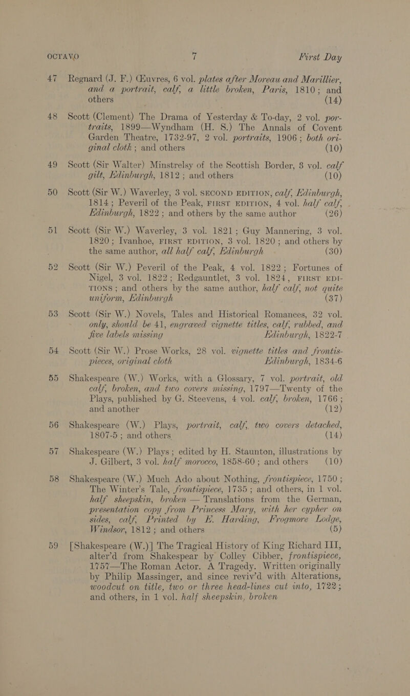 47 48 49 50 51 53 54 57 58 Regnard (J. F.) Guvres, 6 vol. plates after Moreau and Marillier, and a portrait, calf, a little broken, Paris, 1810; and others (14) Scott (Clement) The Drama of Yesterday &amp; To-day, 2 vol. por- traits, 1899—Wyndham (H. 8S.) The Annals of Covent Garden Theatre, 1732-97, 2 vol. portraits, 1906; both ort- ginal cloth ; and others (10) Scott (Sir Walter) Minstrelsy of the Scottish Border, 8 vol. calf gilt, Hdinburgh, 1812 ; and others (10) Scott (Sir W.) Waverley, 3 vol. SECOND EDITION, calf, Edinburgh, 1814; Peveril of the Peak, First EDITION, 4 vol. half calf, Edinburgh, 1822; and others by the same author (26) Scott (Sir W.) Waverley, 3 vol. 1821; Guy Mannering, 3 vol. 1820; Ivanhoe, FIRST EDITION, 3 vol. 1820; and others by the same author, all half calf, Hdinburgh (30) Scott (Sir W.) Peveril of the Peak, 4 vol. 1822; Fortunes of Nigel, 3 vol. 1822; Redgauntlet, 3 vol. 1824, First EDI- TIONS ; and others by the same author, half calf, not quite uniform, Edinburgh 7) Scott (Sir W.) Novels, Tales and Historical Romances, 32 vol. only, should be 41, engraved vignette titles, calf, rubbed, and jive labels missing Edinburgh, 1822-7 . Scott (Sir W.) Prose Works, 28 vol. vignette titles and frontis- pieces, original cloth Kidinburgh, 1834-6 Shakespeare (W.) Works, with a Glossary, 7 vol. portrait, old calf, broken, and two covers missing, 1797—Twenty of the Plays, published by G. Steevens, 4 vol. calf, broken, 1766 ; and another (12) Shakespeare (W.) Plays, portrait, calf, two covers detached, 1807-5 ; and others (14) Shakespeare (W.) Plays; edited by H. Staunton, illustrations by J. Gilbert, 3 vol. half morocco, 1858-60; and others (10) Shakespeare (W.) Much Ado about Nothing, frontispiece, 1750 ; The Winter's Tale, frontispiece, 1735 ; and others, in 1 vol. half sheepskin, broken — Translations from the German, presentation copy from Princess Mary, with her cypher on sides, calf, Printed by Kk. Harding, Frogmore Ledge, Windsor, 1812; and others (5) [ Shakespeare (W.)] The Tragical History of King Richard III, alter’d from Shakespear by Colley Cibber, frontispiece, 1757—The Roman Actor. A Tragedy. Written originally by Philip Massinger, and since reviv’d with Alterations, woodcut on title, two or three head-lines cut vnto, 1722; 