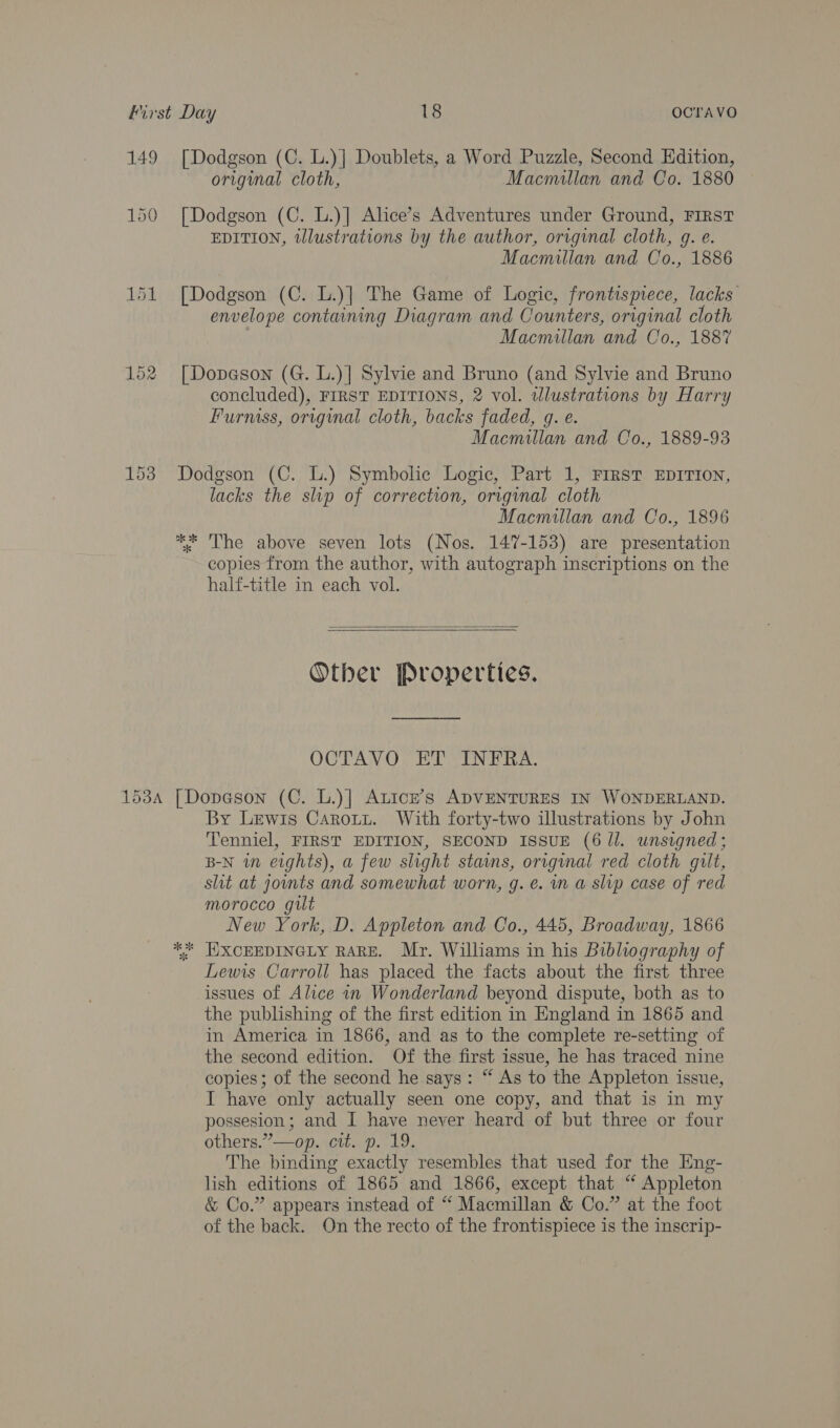 149 Lak 152 [Dodgson (C. L.)] Doublets, a Word Puzzle, Second Edition, original cloth, Macmillan and Co. 1880 [Dodgson (C. L.)] Alice’s Adventures under Ground, FIRST EDITION, tllustrations by the author, original cloth, g. e. Macmillan and Co., 1886 [Dodgson (C. L.)]| The Game of Logic, frontispiece, lacks envelope containing Diagram and Counters, original cloth Macmillan and Co., 1887 [| Dopeson (G. L.)] Sylvie and Bruno (and Sylvie and Bruno concluded), FIRST EDITIONS, 2 vol. tllustrations by Harry Furniss, original cloth, backs faded, g. e. Macmillan and Co., 1889-93 Dodgson (C. L.) Symbolic Logic, Part 1, FIRST EDITION, lacks the ship of correction, original cloth Macmillan and Co., 1896 * The above seven lots (Nos. 147-153) are presentation copies from the author, with autograph inscriptions on the half-title in each vol.   Other Properties. OCTAVO ET INFRA. By Lewis Carotzt. With forty-two illustrations by John Tenniel, FIRST EDITION, SECOND ISSUE (6 ll. unsigned ; B-N in eights), a few slight stains, orrginal red cloth gilt, slit at jounts and somewhat worn, g. e. in a slp case of red morocco gilt New York, D. Appleton and Co., 445, Broadway, 1866 E:XCEEDINGLY RARE. Mr. Williams in his Bibliography of Lewis Carroll has placed the facts about the first three issues of Alice in Wonderland beyond dispute, both as to the publishing of the first edition in England in 1865 and in America in 1866, and as to the complete re-setting of the second edition. Of the first issue, he has traced nine copies; of the second he says: “ As to the Appleton issue, I have only actually seen one copy, and that is in my possesion; and I have never heard of but three or four others.”—op. cit. p. 19. The binding exactly resembles that used for the Eng- lish editions of 1865 and 1866, except that “‘ Appleton &amp; Co.” appears instead of “ Macmillan &amp; Co.” at the foot of the back. On the recto of the frontispiece is the inscrip- ok ok sf Ww
