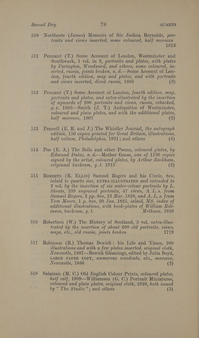 510 518 Northeote (James) Memoirs of Sir Joshua Reynolds, por- traits and views imserted, some coloured, half morocco 1813 Pennant (T.) Some Account of London, Westminster and Southwark, 1 vol. in 2, portraits and plates, with plates by Farington, Woodward, and others, some coloured, wm- serted, russia, joints broken, n. d—Some Account of Lon- don, fourth edition, map and plates, and with portraits and views wmserted, diced russia, 1805 (3) Pennant (T.) Some Account of London, fourth edition, map, portraits and plates, and extra-ilustrated by the insertion of upwards of 200 portraits and views, russia, rebacked, g.e. 1805—Smith (J. T.) Antiquities of Westminster, coloured and plain plates, and with the additional plates, half morocco, 1807 (2) Pennell (E. R. and J.) The Whistler Journal, the autograph edition, 150 copies printed for Great Britain, tllustrations, half vellum, Philadelphia, 1921; and others (6) Poe (Hi. A.) The Bells and other Poems, colowred plates, by Edmund Dulac, n.d.—Mother Goose, one of 1130 copies signed by the artist, coloured plates, by Arthur Rackham, origunnal buckram, g.t. 1913 (2) Roserts (R. Exitis) Samuel Rogers and his Circle, 8vo, inlaid to quarto size, EXTRA-ILLUSTRATED and extended to 2 vol. by the insertion of six water-colour portraits by L. Skeats, 239 engraved portrats, 47 views, A. L.s. from Samuel Rogers, 2 pp. 8vo, 138 Mar. 1828, and A. L. s. from Tom Moore, 1 p. 8vo0, 20 Jan. 1825, inlaid, MS. index of additional illustrations, with book-plates of William Rob- inson, buckram, g. t. Methuen, 1910 Robertson (W.) The History of Scotland, 3 vol. eatra-illus- trated by the wmsertion of about 200 old portraits, views, maps, etc., old russia, joints broken , ere? Robinson (R.) Thomas Bewick: his Life and Times, 200 Ulustrations and with a few plates inserted, original cloth, Newcastle, 1887—Bewick Gleanings, edited by Julia Boyd, LARGE PAPER COPY, numerous woodcuts, etc., morocco, Newcastle, 1886 (2) Salaman (M. C.) Old English Colour Prints, coloured plates, half calf, 1909—Williamson (G. C.) Portrait Miniatures, coloured and plain plates, original cloth, 1910, both issued by “ The Studio”; and others (5)