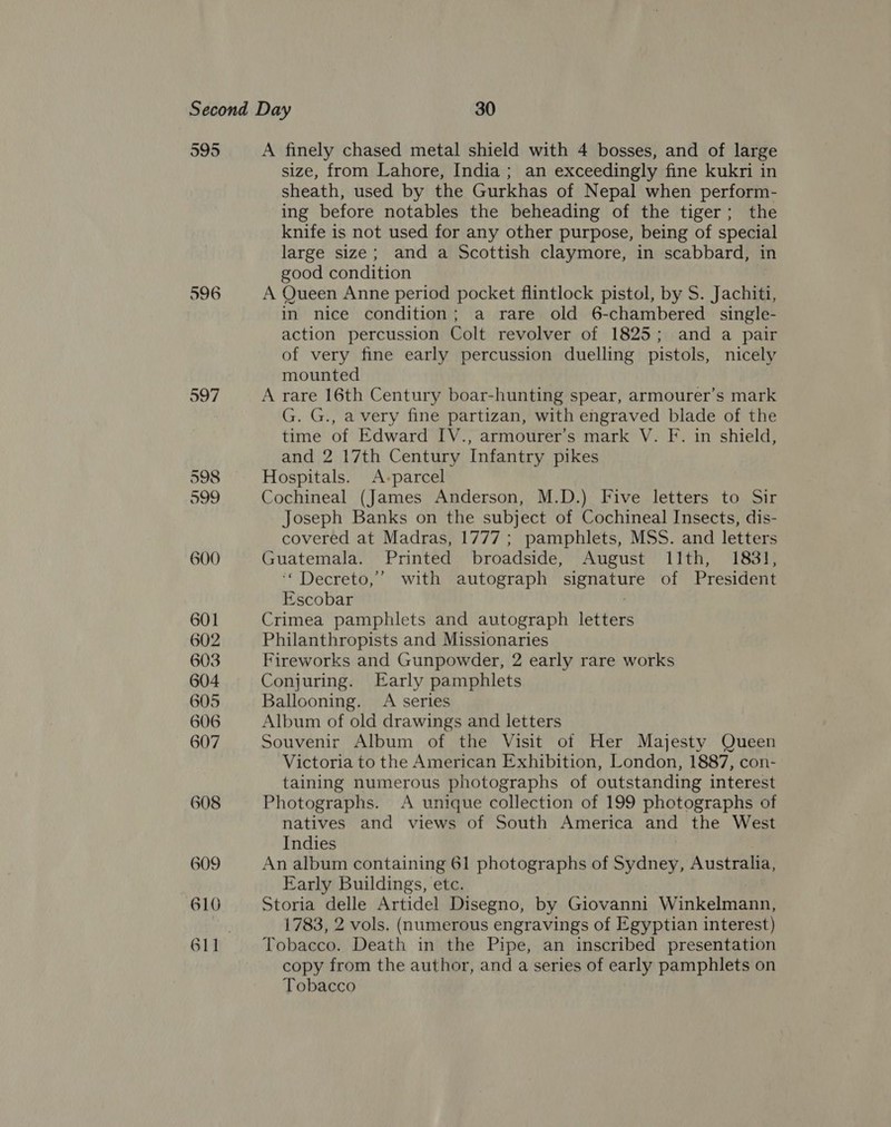595 596 597 598 599 600 601 602 603 604 605 606 607 608 609 610 A finely chased metal shield with 4 bosses, and of large size, from Lahore, India; an exceedingly fine kukri in sheath, used by the Gurkhas of Nepal when perform- ing before notables the beheading of the tiger; the knife is not used for any other purpose, being of special large size; and a Scottish claymore, in scabbard, in good condition A Queen Anne period pocket flintlock pistol, by S. Jachiti, in nice condition; a rare old 6-chambered single- action percussion Colt revolver of 1825; and a pair of very fine early percussion duelling pistols, nicely mounted A rare 16th Century boar-hunting spear, armourer’s mark G. G., avery fine partizan, with engraved blade of the time of Edward IV., armourer’s mark V. F. in shield, and 2 17th Century Infantry pikes Hospitals. A-parcel Cochineal (James Anderson, M.D.) Five letters to Sir Joseph Banks on the subject of Cochineal Insects, dis- covered at Madras, 1777 ; pamphlets, MSS. and letters Guatemala. Printed broadside, August 11th, 1831, ‘“ Decreto,”’ with autograph signature of President Escobar Crimea pamphlets and autograph letters Philanthropists and Missionaries Fireworks and Gunpowder, 2 early rare works Conjuring. Early pamphlets Ballooning. A series Album of old drawings and letters Souvenir Album of the Visit ot Her Majesty Queen Victoria to the American Exhibition, London, 1887, con- taining numerous photographs of outstanding interest Photographs. A unique collection of 199 photographs of natives and views of South America and the West Indies An album containing 61 photographs of Sydney, Australia, Early Buildings, etc. Storia delle Artidel Disegno, by Giovanni Winkelmann, 1783, 2 vols. (numerous engravings of Egyptian interest) Tobacco. Death in the Pipe, an inscribed presentation copy from the author, and a series of early pamphlets on Tobacco