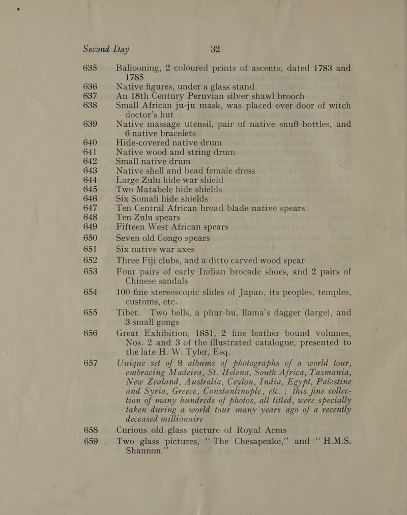 635 636 637 638 639 640 64] 642 643 644 645 646 647 648 649 650 658 Ballooning, 2 coloured prints of ascents, dated 1783 and 1785 Native figures, under a glass stand An 18th Century Peruvian silver shawl brooch Small African ju-ju mask, was placed over door of witch doctor's hut Native massage utensil, pair of native snuff-bottles, and 6 native bracelets Hide-covered native drum Native wood and string drum Small native drum Native shell and bead female dress Large Zulu hide war shield Two Matabele hide shields Six Somali hide shields Ten Central African broad blade native spears Ten Zulu spears Fifteen West African spears Seven old Congo spears Six native war axes Three Fiji clubs, and a ditto carved wood spear Four pairs of early Indian brocade shoes, and 2 pairs of Chinese sandals 100 fine stereoscopic slides of Japan, its peoples, temples, customs, etc. Tibet. Two bells, a phur-bu, llama’s dagger (large), and 3 small gongs Great Exhibition, 1851, 2 fine leather bound volumes, Nos. 2 and 3 of the illustrated catalogue, presented to the late H. W. Tyler, Esq. Unique set of 9 albums of photographs of a world tour, embracing Madeira, St. Helena, South Africa, Tasmania, New Zealand, Australia, Ceylon, India, Egypt, Palestine and Syria, Greece, Constantinople, etc.; this fine collec- tion of many hundreds of photos, all titled, were specially taken during a world tour many years ago of a recently deceased millionaire Curious old glass picture of Royal Arms Two glass pictures, ‘‘ The Chesapeake,” and “ H.M.S. Shannon ”’