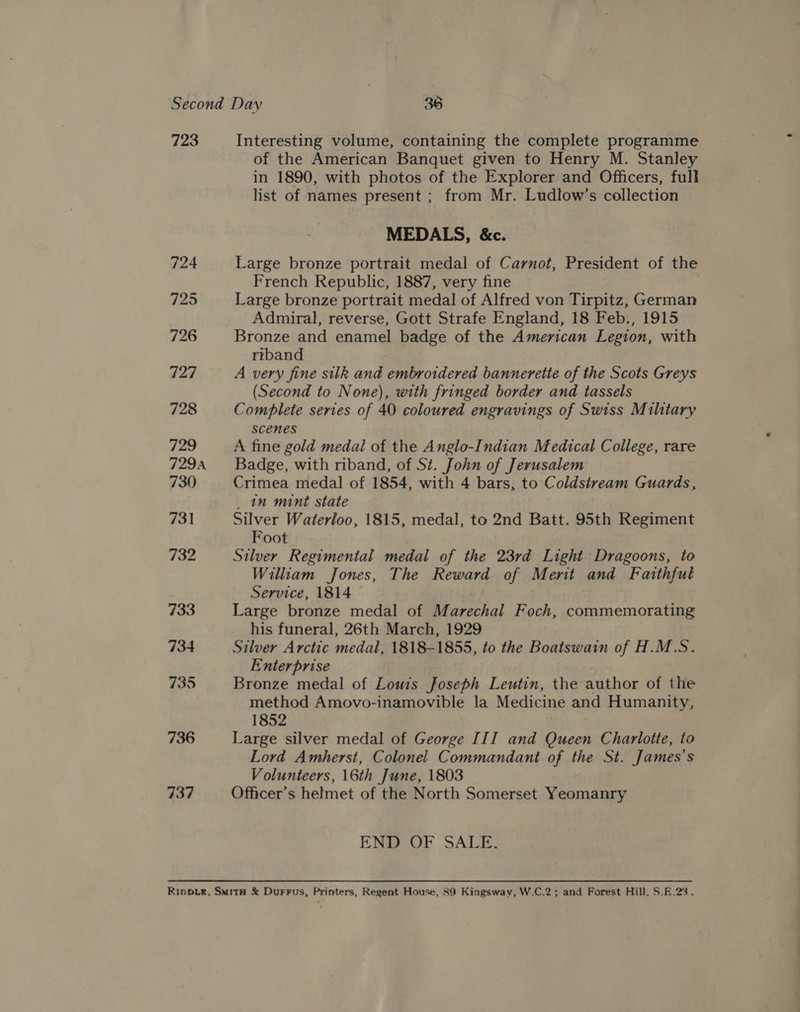 723 724 725 726 727 728 729 729A 730 731 732 733 734 735 736 737 Interesting volume, containing the complete programme of the American Banquet given to Henry M. Stanley in 1890, with photos of the Explorer and Officers, full list of names present ; from Mr. Ludlow’s collection MEDALS, &amp;c. Large bronze portrait medal of Carnot, President of the French Republic, 1887, very fine Large bronze portrait medal of Alfred von Tirpitz, German Admiral, reverse, Gott Strafe England, 18 Feb., 1915 Bronze and enamel badge of the American Legion, with riband A very fine silk and embroidered bannerette of the Scots Greys (Second to None), with fringed border and tassels Complete series of 40 coloured engravings of Swiss Military scenes A fine gold medal of the Anglo-Indian Medical College, rare Badge, with riband, of St. John of Jerusalem Crimea medal of 1854, with 4 bars, to Coldstream Guards, _ nm mint state Silver Waterloo, 1815, medal, to 2nd Batt. 95th Regiment Foot Silver Regimental medal of the 23rd Light Dragoons, to William Jones, The Reward of Ment and Faithful Service, 1814 Large bronze medal of Marechal Foch, commemorating his funeral, 26th March, 1929 Silver Arctic medal, 1818-1855, to the Boatswain of H.M.S. Enterprise Bronze medal of Louis Joseph Leutin, the author of the method Amovo-inamovible la Medicine and Humanity, 1852 | Large silver medal of George III and Queen Charlotte, to Lord Amherst, Colonel Commandant of the St. James's Volunteers, 16th June, 1803 Officer’s helmet of the North Somerset Yeomanry END OF SALE.