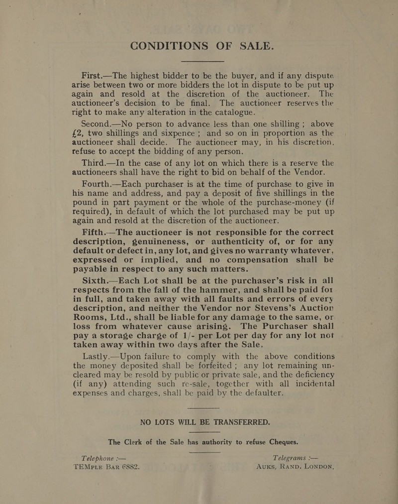 First.—The highest bidder to be the buyer, and if any dispute arise between two or more bidders the lot in dispute to be put up again and resold at the discretion of the auctioneer. The auctioneer’s decision to be final. The auctioneer reserves the right to make any alteration in the catalogue. Second.—No person to advance less than one shilling ; above £2, two shillings and sixpence ; and so on in proportion as the auctioneer shall decide. The auctioneer may, in his discretion, refuse to accept the bidding of any person. Third.—In the case of any lot on which there is a reserve the auctioneers shall have the right to bid on behalf of the Vendor. Fourth.—Each purchaser is at the time of purchase to give in his name and address, and pay a deposit of five shillings in the pound in part payment or the whole of the purchase-money (if required), in default of which the lot purchased may be put up again and resold at the discretion of the auctioneer. Fifth.—The auctioneer is not responsible for the correct description, genuineness, or authenticity of, or for any default or defect in, any lot, and gives no warranty whatever, expressed or implied, and no compensation shall be payable in respect to any such matters. Sixth.—Each Lot shall be at the purchaser’s risk in all respects from the fall of the hammer, and shall be paid for in full, and taken away with all faults and errors of every description, and neither the Vendor nor Stevens’s Auction Rooms, Ltd., shall be liable for any damage to the same, or loss from whatever cause arising. The Purchaser shall pay a storage charge of 1/- per Lot per day for any lot not taken away within two days after the Sale. Lastly.—Upon failure to comply with the above conditions the money deposited shall be forfeited ; any lot remaining un- cleared may be resold by public or private sale, and the deficiency (if any) attending such re-sale, together with all incidental expenses and charges, shall be paid by the defaulter. NO LOTS WILL BE TRANSFERRED. The Clerk of the Sale has authority to refuse Cheques. Telephone :— Telegrams :— TEMP te Bar €882. Auks, RAND. LONDON,