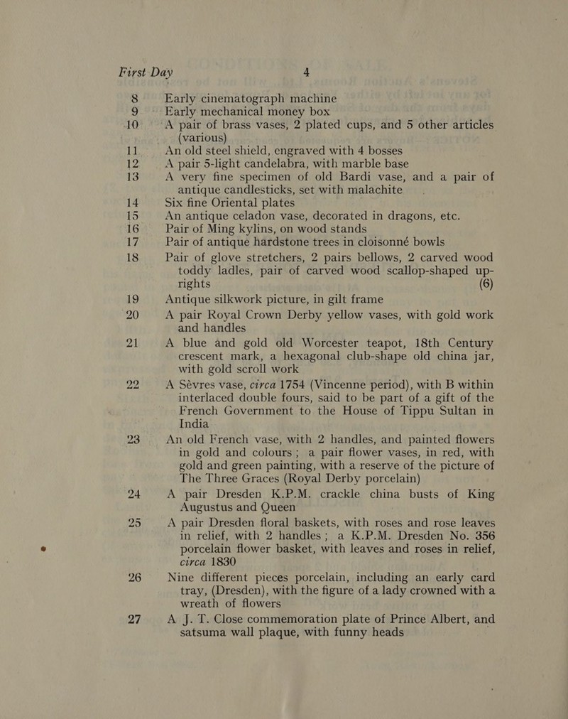 23 Early cinematograph machine (various) A pair 5-light candelabra, with marble base A very fine specimen of old Bardi vase, and a pair of antique candlesticks, set with malachite Six fine Oriental plates An antique celadon vase, decorated in dragons, etc. Pair of Ming kylins, on wood stands Pair of antique hardstone trees in cloisonné bowls toddy ladles, pair of carved wood scallop-shaped up- rights (6) Antique silkwork picture, in gilt frame A pair Royal Crown Derby yellow vases, with gold work and handles A blue and gold old Worcester teapot, 18th Century crescent mark, a hexagonal club-shape old china jar, with gold scroll work A Sévres vase, civca 1754 (Vincenne period), with B within interlaced double fours, said to be part of a gift of the French Government to the House of Tippu Sultan in India An old French vase, with 2 handles, and painted flowers in gold and colours; a pair flower vases, in red, with gold and green painting, with a reserve of the picture of The Three Graces (Royal Derby porcelain) A pair Dresden K.P.M. crackle china busts of King Augustus and Queen A pair Dresden floral baskets, with roses and rose leaves in relief, with 2 handles; a K.P.M. Dresden No. 356 porcelain flower basket, with leaves and roses in relief, circa 1830 Nine different pieces porcelain, including an early card tray, (Dresden), with the figure of a lady crowned with a wreath of flowers A J. T. Close commemoration plate of Prince Albert, and satsuma wall plaque, with funny heads .