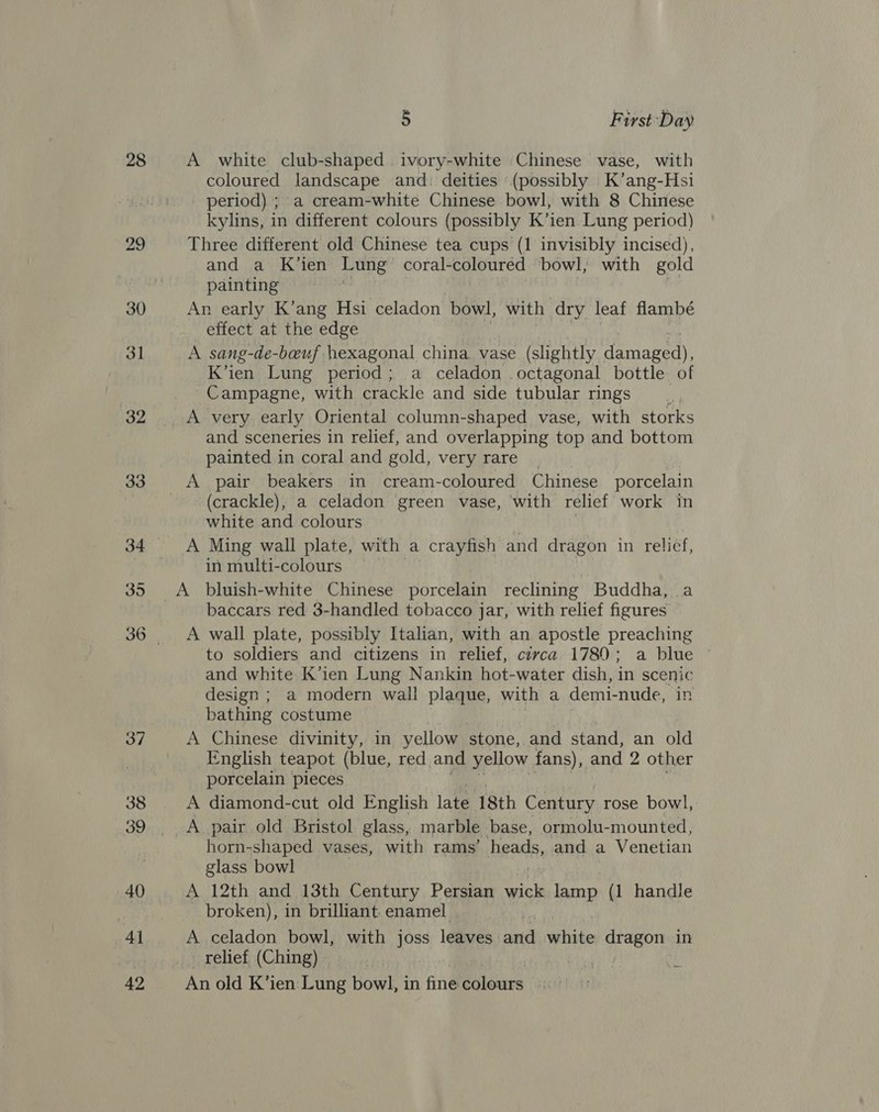 28 29 5 First Day A white club-shaped .ivory-white Chinese vase, with coloured landscape and: deities ‘(possibly K’ang-Hsi period) ; a cream-white Chinese bowl, with 8 Chinese kylins, in different colours (possibly K’ien Lung period) Three different old Chinese tea cups (1 invisibly incised), and a K’ien Lung coral-coloured bowl, with gold painting An early K’ang Hs1 celadon. bowl, with dry leaf flambé effect at the edge | A sang-de-beuf hexagonal china vase (slightly damaged), K’ien Lung period; a celadon octagonal bottle of Campagne, with crackle and side tubular rings and sceneries in relief, and overlapping top and bottom painted in coral and gold, very rare A pair beakers in cream-coloured Chinese porcelain (crackle), a celadon green vase, with relief work in white and colours A Ming wall plate, with a crayfish and dragon in relief, in multi-colours baccars red 3-handled tobacco jar, with relief figures A wall plate, possibly Italian, with an apostle preaching to soldiers and citizens in relief, civca 1780; a blue ~ and white K’ien Lung Nankin hot-water dish, in scenic design ; a modern wall plaque, with a demi-nude, in bathing costume A Chinese divinity, in yellow stone, and stand, an old English teapot (blue, red and yellow fans), and 2 other porcelain pieces A diamond-cut old English late 18th Century rose bowl, horn-shaped vases, with rams’ heads, and a Venetian glass bowl A 12th and 13th Century Persian wick lamp (1 handle broken), in brilliant. enamel A celadon bowl, with joss leaves. ana white dragon in relief (Ching) , An old K’ien: Lung bow], in fine éolours as