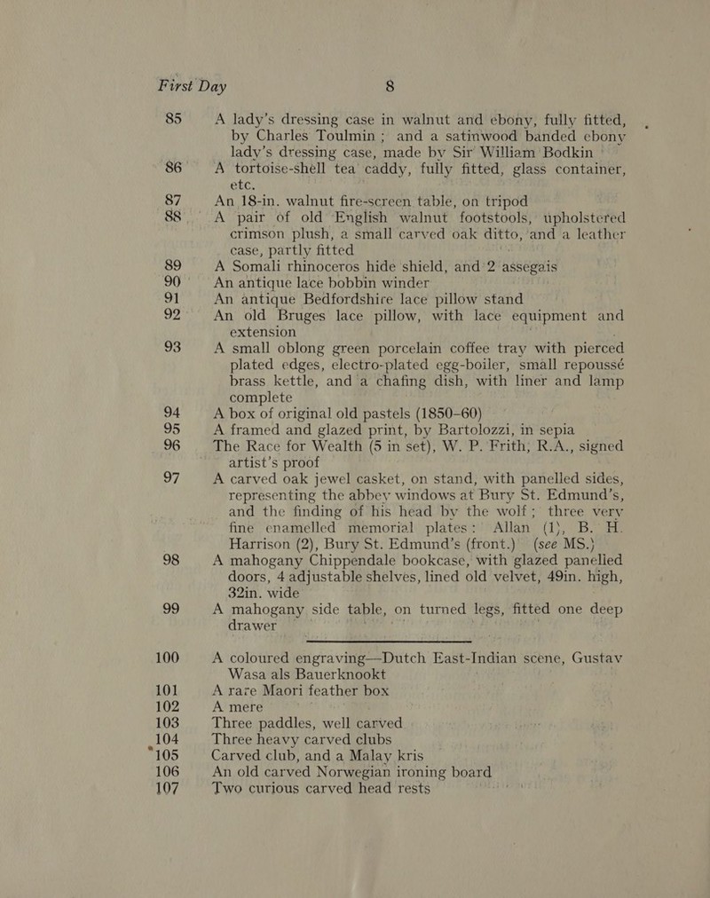 85 87 89 91 92 v3 94 95 96 97 98 45) 100 101 102 103 104 “105 106 107 A lady’s dressing case in walnut and ebony, fully fitted, by Charles Toulmin ; and a satinwood banded ebony lady’s dressing case, made by Sir William Bodkin ' A tortoise-shell tea’ caddy, fully fitted, glass container, Gt. An 18-in. walnut fire-screen table, on tripod A pair of old English walnut footstools, upholstered crimson plush, a small carved oak eae ‘and a leather case, partly fitted A Somali rhinoceros hide shield, and ‘2 asses An antique lace bobbin winder An antique Bedfordshire lace pillow stand An old Bruges lace pillow, with lace equipment and extension A small oblong green porcelain coffee tray with pierced plated edges, electro-plated egg-boiler, small repoussé brass kettle, and a chafing dish, with liner and lamp complete A box of original old pastels (1850-60) A framed and glazed print, by Bartolozzi, in sepia artist’s proof A carved oak jewel casket, on stand, with panelled sides, representing the abbey windows at Bury St. Edmund’s, and the finding of his head by the wolf; three ve rv fine enamelled memorial plates: Allan (1\, B. H. Harrison (2), Bury St. Edmund’s (front.) (see MS.) A mahogany Chippendale bookcase, with glazed panelied doors, 4 adjustable shelves, lined old velvet, 49in. high, 32in, wide A mahogany side table, on turned legs, fitted one deep drawer A coloured engraving—Dutch East-Indian scene, Gustav Wasa als Bauerknookt A rare Maori feather box A mere , Three paddles, well carved Three heavy carved clubs Carved club, and a Malay kris An old carved Norwegian i ironing board Two curious carved head rests =