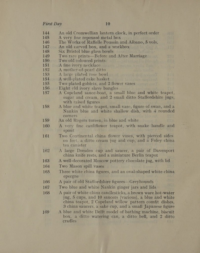 144 145 146 147 148 149 150 151 152 153 154 155 156 157 158 159 160 161 162 163 164 165 166 167 168 An old Cromwellian lantern clock, in perfect order A very fine repoussé metal box The Works of Raffelle Poussin and Albano, ) vols. An old carved box, anda workbox Six Bristol blue glass bowls . Two rare prints—Before and After Marriage Two old coloured prints A fine ivory necklace A mother-of-pearl ditto A large plated rose bowl A well-plated cake basket Two plated goblets, and 2 flower vases Eight old ivory slave bangles A Copeland sauce-boat, a small blue and white teapot, sugar and cream, and 2 small ditto Staffordshire jugs, with raised figures A blue and white teapot, small vase, figure of swan, and a Nankin blue and white shallow dish, with 4 rounded corners An old Rogers tureen, in blue and white A very fine cauliflower teapot, with snake handle and spout | &amp; Two Continental china flower vases, with pierced sides on feet, a ditto cream jug and cup, and a Foley china tea canister A large Dresden cup and saucer, a pair of Davenport china knife rests, and a miniature Berlin teapot A well-decorated Moscow pottery chocolate jug, with lid Two Mason spill vases Three white china figures, and an oval-shaped white china epergne A pair of old Staffordshire figures—Greyhounds Two blue and white Nankin ginger jars and lids A pair of white china candlesticks, a brown ware hot-water jug, 5 cups, and 10 saucers (various), a blue and white china teapot, 2 Copeland willow pattern comfit dishes, 3 china saucers, a sake cup, and a small Japanese figure A blue and white Delft model of bathing machine, biscuit box, a ditto watering can, a ditto bell, and 2 ditto cradles