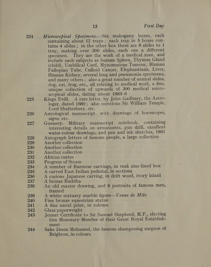 224 225 226 227 228 229 230 231 232 233 234 235 236 237 239 240 241 242 243 244 13 First Day Microscopical Specimens.—Six mahogany boxes, each containing about 12 trays; each tray in 5 boxes con- tains 4 slides; in the other box there are 6 slides to 1 tray, making over 300 slides, each one a different specimen. They are the work of a medical man, and include such subjects as human Spleen, Thymus Gland (child), Umbilical Cord, Myxomatous Tumour, Human Fallopian Tube, Culloid Cancer, Elephantiasis, Liver, Human Kidney, several lung and pneumonia specimens, and many others ; also a great number of animal slides, dog, cat, frog, etc., all relating to medical work, a fine, unique collection of upwards of 300 medical micro- scopical slides, dating about 1883-6 Kings Evill. A rare letter, by John Gadbury, the Astro- loger, dated 1680; also mentions Sir William Temple, Lord Shaftesbury, etc. Astrological manuscript, with drawings of horoscopes, signs, etc. Gunnery. Military manuscript notebook, containing interesting details on armaments, gun drill, excellent water-colour drawings, and pen and ink sketches, 1861 Autograph letters of famous people, a large collection Another collection Another collection Another collection African curios Progress of Steam A number of Burmese carvings, in teak zinc-lined box A carved East Indian pedestal, in sections A curious Japanese carving, in drift wood, ivory inlaid A bronze Buddha An old master drawing, and 6 portraits of famous men, framed A white statuary marble figure—Venus de Milo Fine bronze equestrian statue A fine naval print, in colours Glass paperweight Jenner Certificate to Sir Samuel Shepherd, M.P., electing him Honorary Member of their Great Royal Establish- ment Sake Deem Mohamed, the famous shampooing surgeon of Brighton, in colours