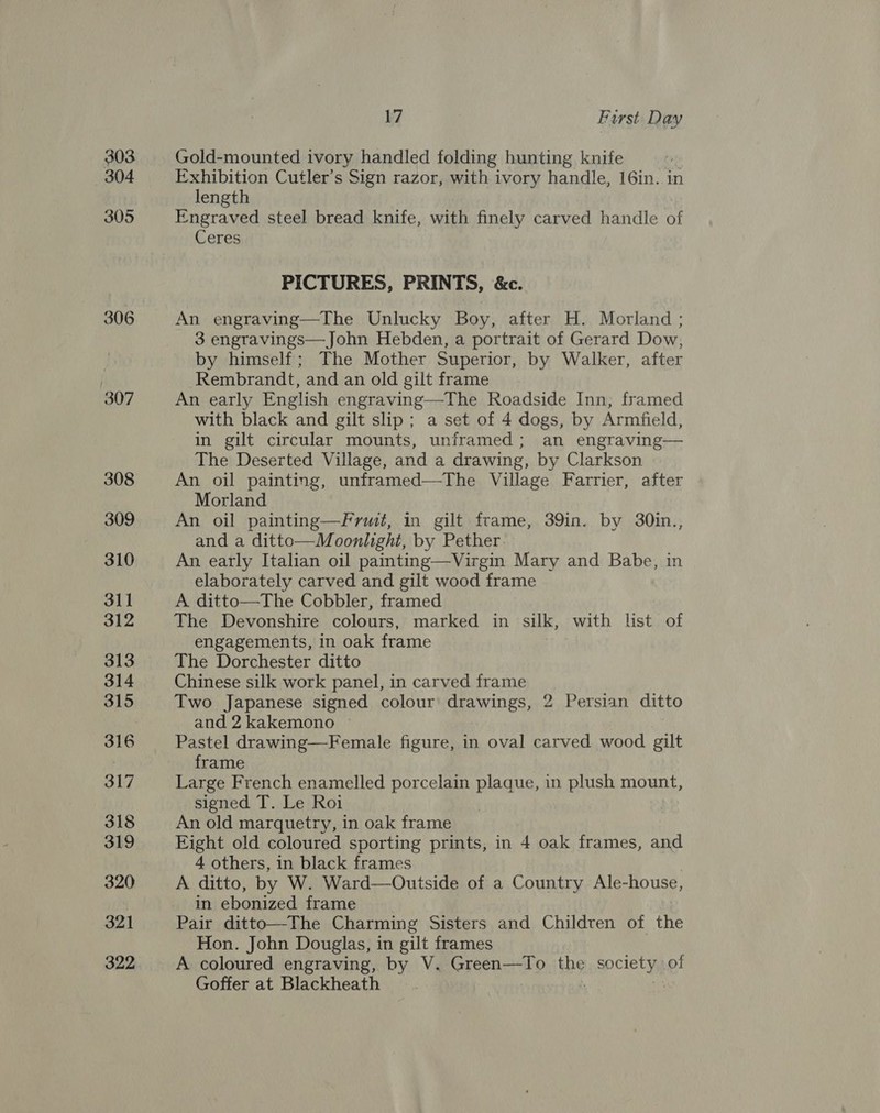 303 304 305 306 307 308 309 310 311 312 313 314 315 316 317 318 319 320 321 322 17 Furst Day Gold-mounted ivory handled folding hunting knife Exhibition Cutler’s Sign razor, with ivory handle, 16in. in length Engraved steel bread knife, with finely carved handle of Ceres PICTURES, PRINTS, &amp;c. An engraving—The Unlucky Boy, after H. Morland ; 3 engravings—John Hebden, a portrait of Gerard Dow, by himself; The Mother Superior, by Walker, after Rembrandt, and an old gilt frame An early English engraving—The Roadside Inn, framed with black and gilt slip; a set of 4 dogs, by Armfield, in gilt circular mounts, unframed; an engraving— The Deserted Village, and a drawing, by Clarkson An oil painting, unframed—The Village Farrier, after Morland An oil painting—Frwmi, in gilt frame, 39in. by 30in., and a ditto—Moonlight, by Pether An early Italian oil painting—Virgin Mary and Babe, in elaborately carved and gilt wood frame A ditto—The Cobbler, framed The Devonshire colours, marked in silk, with list of engagements, in oak frame The Dorchester ditto Chinese silk work panel, in carved frame Two Japanese signed colour drawings, 2 Persian ditto and 2 kakemono . Pastel drawing—Female figure, in oval carved wood gilt frame Large French enamelled porcelain plaque, in plush mount, signed T. Le Roi | An old marquetry, in oak frame Eight old coloured sporting prints, in 4 oak frames, and 4 others, in black frames A ditto, by W. Ward—Outside of a Country Ale-house, in ebonized frame Pair ditto—The Charming Sisters and Children of the Hon. John Douglas, in gilt frames A coloured engraving, by V. SreeacclD the inact of Goffer at Blackheath