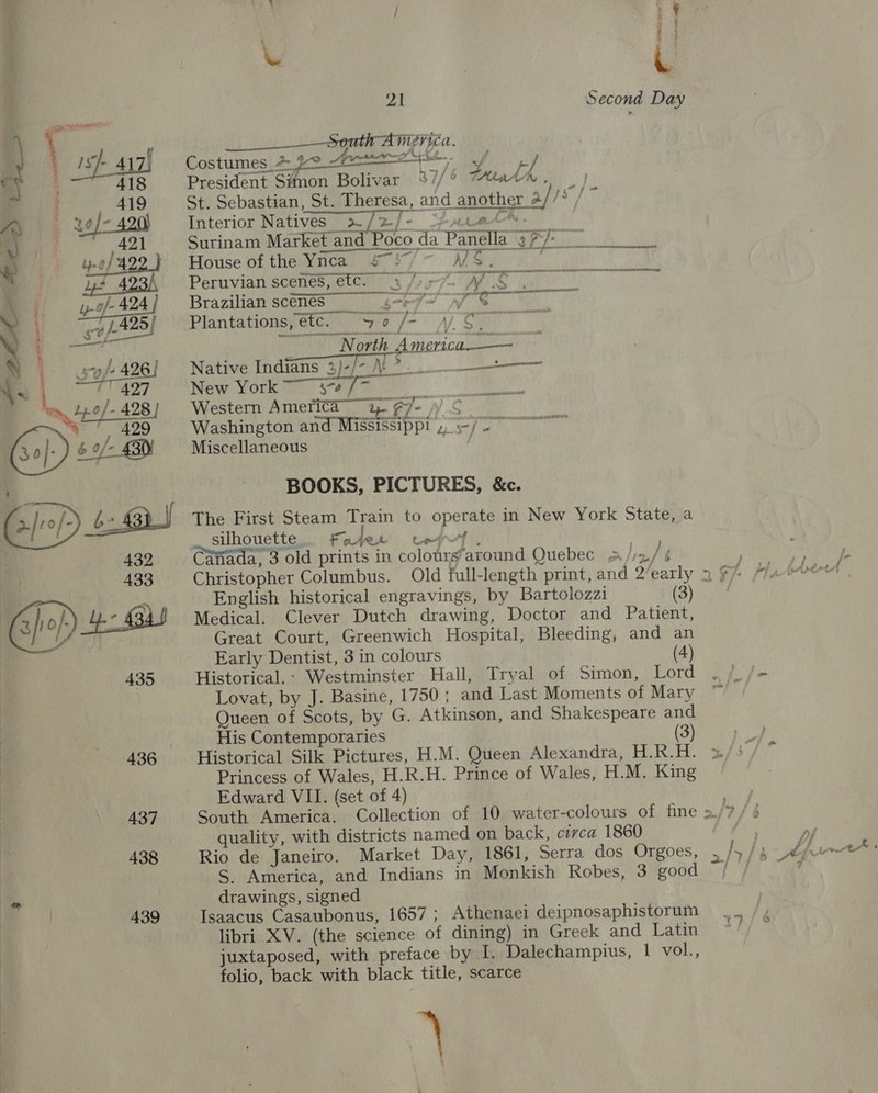   y 4 « / 17 ‘a v Ls MEV ICA. _ Sth A Costumes_# po i J ) President Simon Bolivar %7/° trate , pn E St. Sebastian, St. Theresa, and another 2//° / Interior Natives 2 /2/- Hara”: Surinam Market and Poco da Panella 37/- fiduse Cities) - Meera ooo Peruvian scenes, etc. a for% WS. Brazilian scenéS gm =p Plantations, etc. “50 /- Av S. North _America.—— Native Indians 3)-/- N?. Ve a nat New York sa  ape ream bei ieeib Western America a FJ 3 S Washington and Mississippi »,-/- Miscellaneous | BOOKS, PICTURES, &amp;c. The First Steam Train to operate in New York State, a silhouette, Fayet te } Canada, 3 old prints in colours’around Quebec » bs) English historical engravings, by Bartolozzi (3) Medical. Clever Dutch drawing, Doctor and Patient, Great Court, Greenwich Hospital, Bleeding, and an Early Dentist, 3 in colours (4) Historical.: Westminster Hall, Tryal of Simon, Lord Lovat, by J. Basine, 1750 ; and Last Moments of Mary Queen of Scots, by G. Atkinson, and Shakespeare and His Contemporaries (3) Historical Silk Pictures, H.M. Queen Alexandra, H.R.H. Edward VII. (set of 4) quality, with districts named on back, circa 1860 Rio de Janeiro. Market Day, 1861, Serra dos Orgoes, S. America, and Indians in Monkish Robes, 3 good drawings, signed Isaacus Casaubonus, 1657; Athenaei deipnosaphistorum libri XV. (the science of dining) in Greek and Latin juxtaposed, with preface by I. Dalechampius, 1 vol., folio, back with black title, scarce 3