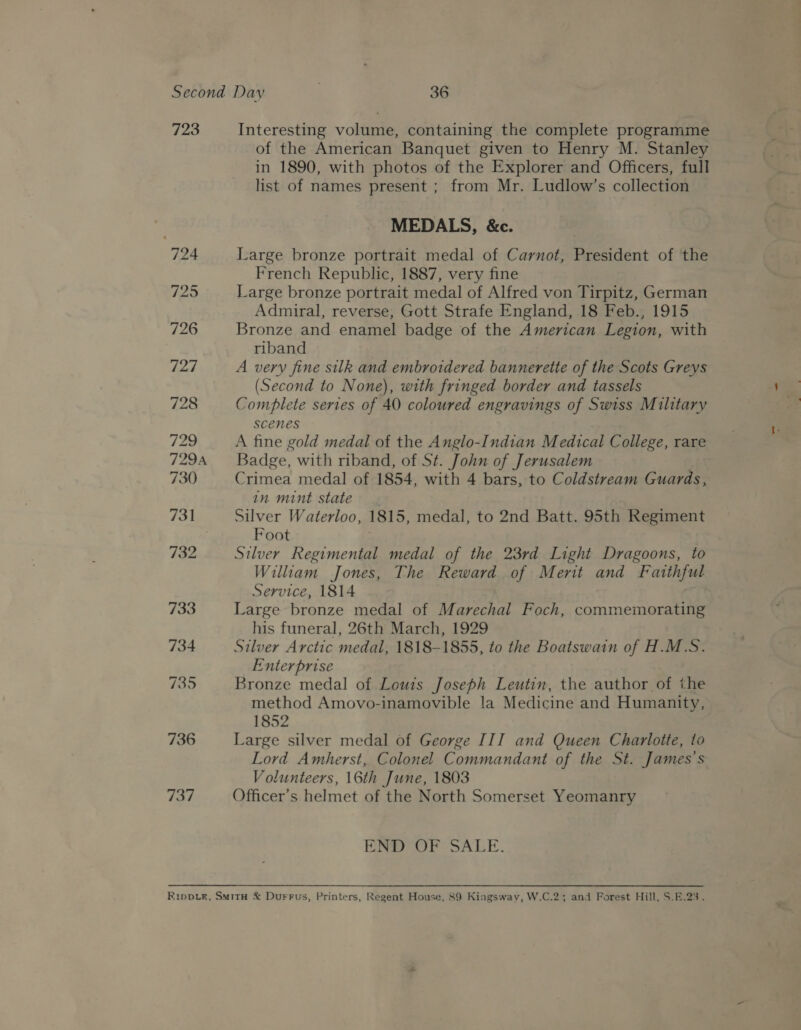 723 736 737 Interesting volume, containing the complete programme of the American Banquet given to Henry M. Stanley in 1890, with photos of the Explorer and Officers, full list of names present ; from Mr. Ludlow’s collection MEDALS, &amp;c. Large bronze portrait medal of Carnot, President of the French Republic, 1887, very fine Large bronze portrait medal of Alfred von Tirpitz, German Admiral, reverse, Gott Strafe England, 18 Feb., 1915 Bronze and enamel badge of the American Legion, with riband A very fine silk and embroidered bannerette of the Scots Greys (Second to None), with fringed border and tassels Complete series of 40 coloured engravings of Swiss Military scenes A fine gold medal of the Anglo-Indian Medical College, rare Badge, with riband, of St. John of Jerusalem Crimea medal of 1854, with 4 bars, to Coldstream Guards, in mint state. Silver Waterloo, 1815, medal, to 2nd Batt. 95th Regiment Foot Silver Regimental medal of the 23rd Light Dragoons, to William Jones, The Reward of Merit and Faithful Service, 1814 Large bronze medal of Marechal Foch, commemorating his funeral, 26th March, 1929 Silver Arctic medal, 1818-1855, to the Boatswain of H.M.S. Enterprise Bronze medal of Louis Joseph Leutin, the author of the method Amovo-inamovible la Medicine and Humanity, 1852 Large silver medal of George III and Queen Charlotte, to Lord Amherst, Colonel Commandant of the St. James's Volunteers, 16th June, 1803 Officer’s helmet of the North Somerset Yeomanry END OF SALE.