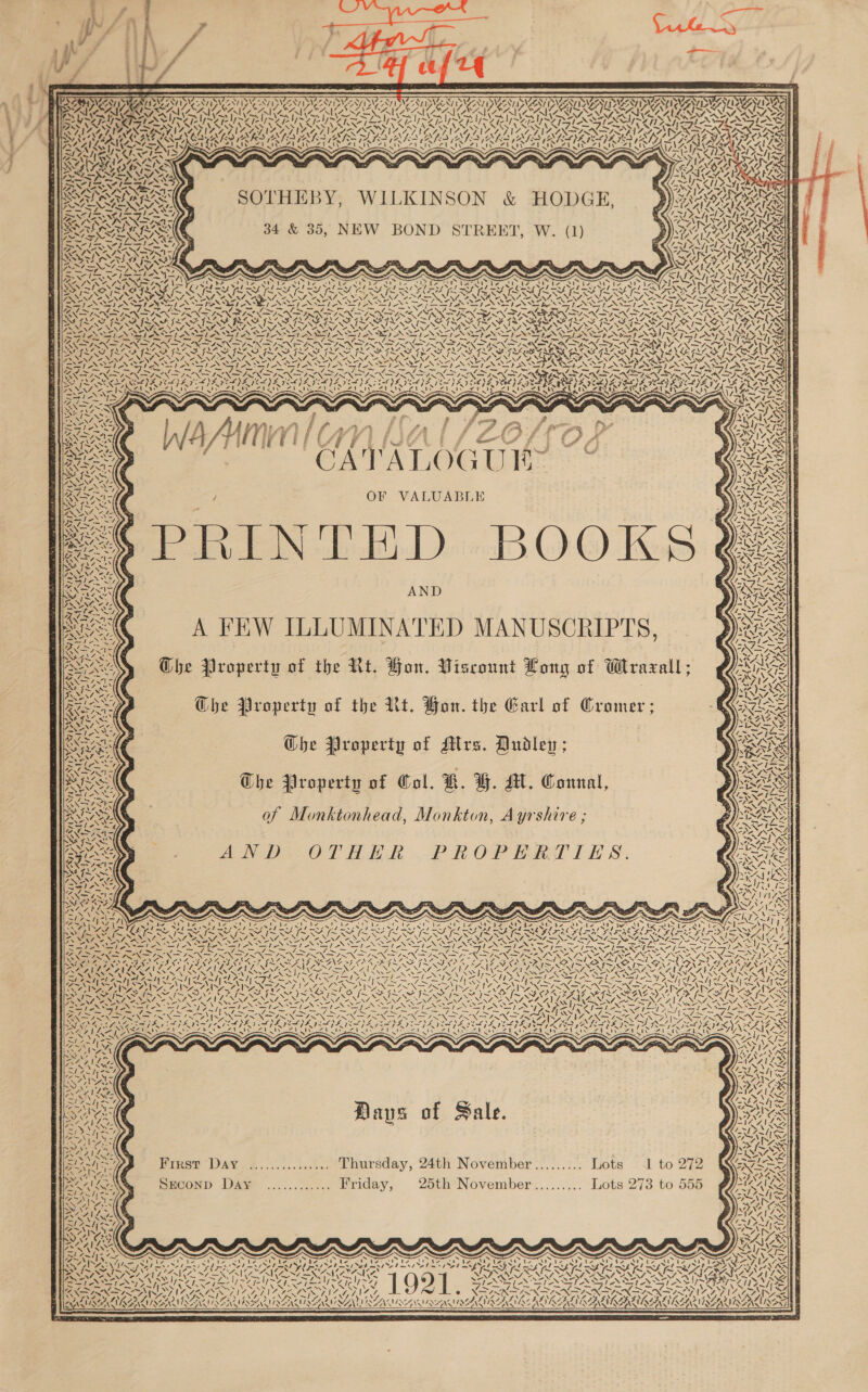        - és MAS IAT DAC TINE ANTINVANTID\ NTI AIDE NIZSAYIDN Ni op LE ALOT GPT GUN DUN AUN LOAN 2 PA AIS Fda PRR AN Ly Are LE eae Aa Ae arabe NI) x j SI TT TUS eT mn LP Ow! SRY &lt;IWNe ern VIZ AINZ  SOTHEBY, WILKINSON &amp; HODGE,         CRAP RA Re res e AN wy Leip ‘ ~\ yen ala Al rie Pula hl 4 ‘Ss | 34 &amp; 35, NEW BOND STREET, W. (1) SAARAA OS! | LPN ASSAY YASS Ne Rare rke SINE OS GING SPS CAN LAA ALA LS \ aS INRA, -/ Anh oe keer: NARS AGIA ICS Bat ys ys ey su Eat ean ea igst NR AR YS UTI SARIS RUS AIO ASRISA ASA SR ASRS US ISOALSCA SA ISHSASARASAASA ISAS ALR ALAC SAAUSALASN “ 4 — PASTAS TANT NTN TAMAS TANT N SN 5 = CI &gt;A NS ox PaSRY fae lor Aa Ne, RAN ARR ROO TO ROR RIE ee PINAY NNT NSIS NAIA SISTA NI NER INT: Ly Bole slr Sle, SFLU (ASI AAR ' pL Fae a — Bay des wa SSO D UD ORAS PRAIA ORO ROUT lB IM FLAS f~ V4 7~ WS I~ AIS x all MINS IS SAIS K ANNA NEY “EY, ANN, a Ne NZ, EN, “Y 7 “Ne 7=NY eS pes ae ite L SAS ts le T-7OS RPS RES Rs CS RA ET a ae RES fate BE ee a ns * ees none NZ \% aN PROV ar Ay, eo aah sere TP TOON aN eee EON ore PART SPORE Sra one (~&lt;) eon NOS iN a arly) A WAN) AY SCI AOA BUI SARIN 7=NY -. — Bi we : oe LAS Ssh RNA ha ) Ri wy om eS : A ey . SSN ra fa ff oe ee OP Pod Leas AS A= | FF i sf ae pf 4 » ’ ya aes RLS ; f Nn? | } : eo FN in } tL ros Bm \\. &gt;; VANIER NT a Pe —_ (3 p SINS TA LOGUE Cries BARA y IU WS \exavner | AIMS I f re Set é ed iy Mig hae SP f “4 D: ¢.- aa OF VALUABLE Weeiee. le i Bh Vin XNA R Sf YS BF levy : oe CRY a th— &lt; Y &gt; (9 if WSS \ ~~ dy 4g z -*, INS ARS -\A So eae OLD - k a . Ay VJ ven co) hh)” nA aN IR INVENG 4 AND A FEW ILLUMINATED MANUSCRIPTS, 9 x PO Che Property of the Rt. How. Viscount Long of Wrazall; Ro Ghe Property of the Ut. Bon. the Earl of Cramer; (a Ghe Property of Alrs. Dudley ; RS The Property of Col. BW. YH. AL. Connal, y Se of Monktonhead, Monkton, Ayrshire ; 3 SM AND. OTHER PROPERTIES. f- ay De Seer VN \ 4 x Sih, a) OS ee | Late \ DIO s By ey Oy GaN Pal A ‘ Z fet 7A A 4 a F Da Z a NEG SS ~~ \ eS Ae ou vs NY 2 ey Cy ‘ee  ~ we /  ve Ze Cs Ka i BN . ty wi, ¢ a 7 \ Ss er. Y 7\ 72 7 AN \ A ! Ay A. v Se ‘ Nz Sy Se ~ a \ , 4 \ A Ne Re “Ss * NS N &lt;&lt; ys Ne N Z &gt; M4. fa Ye PS A a } i Oe | Wa Ziel \&gt; \ 7 SY Sy ONG. A Ns | Ul See C= EN BSS EX ANAS ‘Aas N = SSM Wwe 1 S '~ ‘ Ss oy | NI / | “‘ / 1 can VAVID AANA ‘N ¢ ~~ Ne \ | AN //4 ~~ | N ah ve ! i WIDIGAVIDAAN \ ES » \ I a 2 SY &lt;Y N ‘ as C Hays of Sale. eo  DENN S o Ny. NM N IN, First Day «...........4.. Lhursday, 24th November ......:.. Lots 1 to 272° 1&amp; SANE SAG %, SECOND DAY ............ Friday, 25th November......... Lots 273 to 555 ¢ “ll N\7- ANS aN x Wegny , fi ta) EOS “4; \ NA A! Ae 7 i&lt;) S aS ; 3 &lt;&lt; ‘ é : : ls ie Oi bee = ¢ ; ApS  Py PAL Pt Ee » f- g y 4 4 N Y, : N Y WS ~N ALIKE:  a ® \ SAK ZA Ys  Pe — — . r e —- 3 =