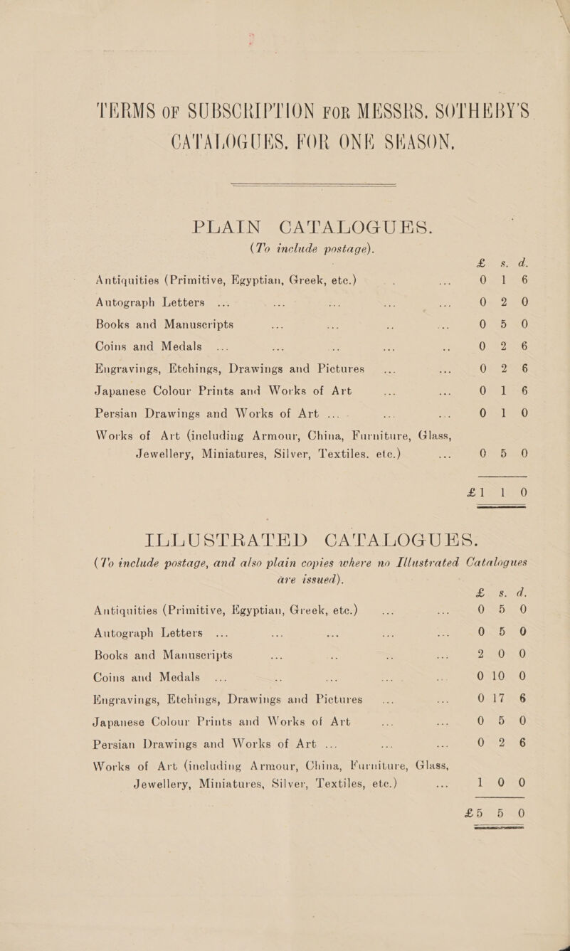 TERMS or SUBSCRIPTION For MESSRS. SOTHEBY'S CATALOGUES, FOR ONE SEASON,  PEA ENS Cael DOG UES: (To include postage). EON Eel: Antiquities (Primitive, Egyptian, Greek, etc.) Oc SRG Autograph Letters Oav2in BD Books and Manuscripts Oxeooel) Coins and Medals 0} 226 Engravings, Etchings, Drawings and Pictures OSs Zac Japanese Colour Prints and Works of Art 07216 Persian Drawings and Works of Art . Os1=20 Works of Art (including Armour, China, Furniture, Glass, Jewellery, Miniatures, Silver, Textiles. ete.) dae Det 1h ea ae 18) ILLUSTRATED CATALOGUES. (To include postage, and also plain copies where no Illustrated Catalogues are issued). RAF Pats Antiquities (Primitive, Egyptian, Greek, etc.) O02 0) Autograph Letters 0. b=0 Books and Manuscripts 203.0 Coins and Medals... ie re ta5 8 ~~ 010 O Engravings, Etchings, Drawings and Pictures Os 17256 Japanese Colour Prints and Works of Art O4DEee Persian Drawings and Works of Art ... O22 5 Works of Art (including Armour, China, Furniture, Glass, Jewellery, Miniatures, Silver, Textiles, ete.) — 1= 0-390 £Os paw 