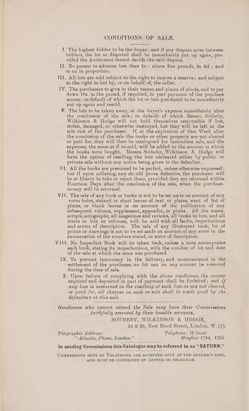  CONDITIONS OF SALE. I, The highest bidder to be the buyer; and if any dispute arise between bidders, the lot so disputed shall be immediately put up again, pro- vided the Auctioneer cannot decide the said dispute. II. No person to advance less than 1s.: above five pounds, 2s. 6d.; and so on in proportion. III. All lots are sold subject to the right to impose a reserve; and subject to the right to bid by, or on behalf of, the seller. IV. The purchasers to give in their names and places of abode, and to pay down 10s. in the pound, if required, in part payment of the purchase money; in default of which the lot or lots purchased to be immediately put up again and resold. V. The lots to be taken away, at the buyer’s expense immediately after the conclusion of the sale; in default of which Messrs. Sotheby, Wilkinson &amp; Hodge will not hold themselves responsible if lost, stolen, damaged, or otherwise destroyed, but they will be left at the sole risk of the purchaser. If, at the expiration of One Week after the conclusion of the sale the books or other property are not cleared or paid for, they will then be catalogued for immediate sale, and the expenses, the same as if re-sold, will be added to the amount at which the books were bought. Messrs. Sotheby, Wilkinson &amp; Hodge will have the option of reselling the lots uncleared either by public or private sale without any notice being given to the defaulter. VI. All the books are presumed to he perfect, unless otherwise expressed : but if upon collating, any shculd prove defective, the purchaser will be at liberty to take or reject them, provided they are returned within Fourteen Days after the conclusion of the sale, when the purchase- money will be returned. VII. The sale of any book or books is not to be set aside on account of any vorm holes, stained or short leaves of text or plates, waut of list of plates, or blank leaves or on account of the publication of any subsequent volume, supplement, appendix, or plates. All the manu- scripts, autographs, all magazines na reviews, all hooks in lots, and all tracts in lots or volumes, will be sold with all faults, imperfections and errors of description. The sale of any illustrated book, lot of prints or drawings is not to he set aside on account of any error in the enumeration of the numbers stated, or error of description. VIII. No Imperfect Book will be taken hack, unless a note ace Iniietae each Kea stating its imperfections, with the number of lot and date of the sale at which the same was purchased. [X. To prevent inaccuracy in the delivery, and inconvenience in the settlement of the purchases, no lot can on any account be removed during the time of sale. X. Upon failure of complying with the above conditions, the money required and deposited in part of payment shall be forfeited; and 2/ any loss ts sustained in the reselling of such lots as ave not cleared, or pard for, all charges on such re-sale shall be made yood by the defaulters at this sale.  Gentlemen who cannot attend the Sale may have thew Commissions farthfully executed by their hwnble servants, SOTHEBY, WILKINSON &amp; HODGE, 34 &amp; 35, New Bond Street, London, W. (1). Telegraphic Address: Telephone: (2 lines) ‘* Abinitio, Phone, London.” Mayfair 1784, 1785  In sending Commissions this Catalogue may be referred to as “SATURN.”  CoMMISSIONS SENT BY TELEPHONE ARE ACCEPTED ONLY AT THE SENDER’S RISK, AND MUST BE CONFIRMED BY LETTER OR TELEGRAM.