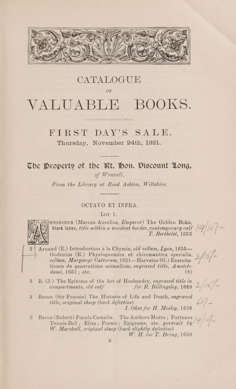    fe ee A eek a a Thursday, November 24th, 1921. The Property of the IRt. hon. Viscount Dong, of Wraxall. From the Library at Rood Ashton, Wiltshire.  OCTAVO ET INFRA. Lot lh =\| NTONINUS (Marcus Aurelius, Hmperor) The Golden Boke, T. Berthelet, 1553  2 | Arnaud (E.) Introduction a la Chymie, old vellum, Lyon, 1655— —| Godenius (R.) Physiognomica et chiromantica specialia, tiones de generatione animalium, engraved title, Amstelo- dami, 1651; ete. (8) 3 B. (J.) The Epitome of the Art of Husbandry, engraved title in compartments, old calf Sor B. Billingsley, 1669 ‘4 Bacon (Sir Francis) The Historie of Life and Death, engraved title, original sheep (back defective) I. Okes for H. Mosley, 1638 W. Marshall, original sheep (back slightly defective) W Af. fow T.. Dring,, 1650 B