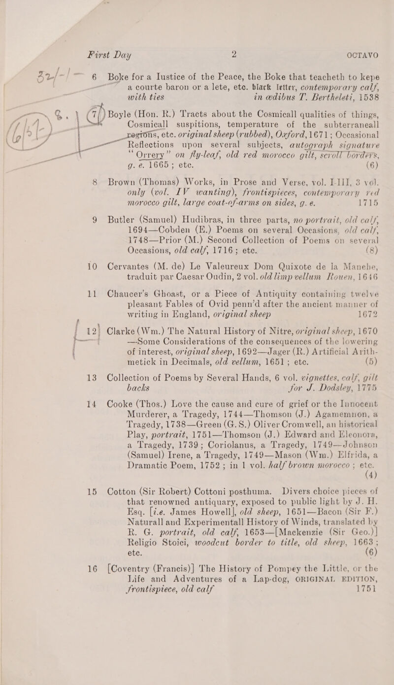 10 13 14 15 16 Boke for a Lustice of the Peace, the Boke that teacheth to kepe a courte baron or a lete, etc. black letter, contemporary calf, with ties in edibus T. Bertheleti, 1538 Cosmicall suspitions, temperature of the subterraneall _restons, ete. original sheep (rubbed), Oaford, 1671; Occasional “Orrery” on fly-leaf, old red morocco gilt, scroll borders, g. e. 1665; ete. (6) only (vol. IV wanting), frontispieces, contemporary red morocco gilt, large coat-of-arms on sides, g. e. 1715 Butler (Samuel) Hudibras, in three parts, no portrait, old calf, 1694—Cobden (E.) Poems on several Occasions, old cals, 1748—Prior (M.) Second Collection of Poems on several Occasions, old calf, 1716; ete. (8) Cervantes (M. de) Le Valeureux Dom Quixote de la Manebe, traduit par Caesar Oudin, 2 vol. old limp vellum Rouen, 1646 Chaucer’s Ghoast, or a Piece of Antiquity containing twelve ) xf 8 pleasant Fables of Ovid penn’d after the ancient manuer of writing in England, original sheep 1672 —-Some Considerations of the consequences of the lowering of interest, or¢ginal sheep, 1692—Jager (R.) Artificial Arith- metick in Decimals, old vellum, 1651; ete. (5) Collection of Poems by Several Hands, 6 vol. vignettes, cal/, gilt backs Sor J. Dodsley, 1775 Cooke (Thos.) Love the cause and cure of grief or the Innocent Murderer, a Tragedy, 1744—-Thomson (J.) Agamemnon, a Tragedy, 1738—Green (G.S.) Oliver Cromwell, an historical Play, portrait, 1751—Thomson (J.) Edward and Eleonora, a Tragedy, 1739; Coriolanus, a Tragedy, 1749—Johnson (Samuel) Irene, a Tragedy, 1749—Mason (Wm.) Elfrida, a Dramatic Poem, 1752; in 1 vol. half brown morocco ; ae 4) Cotton (Sir Robert) Cottoni posthuma. Divers choice pieces of that renowned antiquary, exposed to public light by J. H. Esq. [¢.e. James Howell], old sheep, 1651—Bacon (Sir F.) Naturall and Experimental] History of Winds, translated by R. G. portrait, old calf, 1653—[Mackenzie (Sir Geo.)| Religio Stoici, woodcut border to title, old sheep, as etc. 6 [Coventry (Francis)] The History of Pompey the Little, or the Life and Adventures of a Lap-dog, ORIGINAL EDITION, Srontisptece, old calf 1751