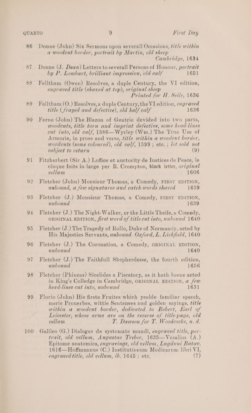 86 88 89 90 a1 93 100 Donne (John) Six Sermons upon severall Occasions, title within a woodcut border, portrait by Martin, old sheep Cambridge, 1634 Donne (J. Dean) Letters to severall Persons of Honour, portrait by P. Lombart, brilliant impression, old calf 1651 Felltham (Owen) Resolves, a duple Century, the VI edition, engraved title (shaved at top), original sheep Printed for H. Seile, 1636 Felltham (O.) Resolves, a duple Century, the VI edition, engraved title ( frayed and defective), old half calf 1636 Ferne (John) The Blazon of Gentrie devided into two parts, woodcuts, title torn and imprint defective, some head-lines cut into, old calf, 1586—Wyrley (Wm.) The True Use of Armorie, in prose and verse, title within a woodcut border, woodcuts (some coloured), old calf, 1599; etc. ; lot sold not subject to return (9) Fitzherbert (Sir A.) Loffice et auctority de Iustices de Peace, le cinque foits in large per R. Crompton, black letter, orginal vellum 1606 Fletcher (John) Monsieur Thomas, a Comedy, FIRST EDITION, unbound, a few signatures and catch-words shaved 1639 Fletcher (J.) Monsieur Thomas, a Comedy, FIRST EDITION, unbound 1639 Fletcher (J.) The Night-Walker, or the Little Theife, a Comedy, ORIGINAL EDITION, first word of title cut into, unbound 1640 Fletcher (J.) The Tragedy of Rollo, Duke of Normandy, acted by His Majesties Servants, unbound Owford, L. Lichfield, 1640 Fletcher (J.) The Coronation, a Comedy, ORIGINAL EDITION, unbound 1640 Fletcher (J.) The Faithfull Shepherdesse, the fourth edition, unbound 1656 Fletcher (Phineas) Sicelides a Piscatory, as it hath beene acted in King’s Colledge in Cambridge, ORIGINAL EDITION, a few head-lines cut into, unbound 1631 Florio (John) His firste Fruites which yeelde familiar speech, merie Prouerbes, wittie Sentences and golden sayings, tetle within a woodcut border, dedicated to Robert, Karl of Leicester, whose arms are on the reverse of title-page, old vellum T. Dawson for T. Woodcocke, n. d. Galileo (G.) Dialogus de systemate mundi, engraved title, por- trait, old vellum, Augustae Treboc, 1635—Vesalius (A.) Epitome anatomica, engravings, old vellum, Lugduni Batav. 1616—Hoffmannus (C.) Institutionum Medicarum libri VI, engraved title, old vellum, ib. 1645 ; ete, (7)