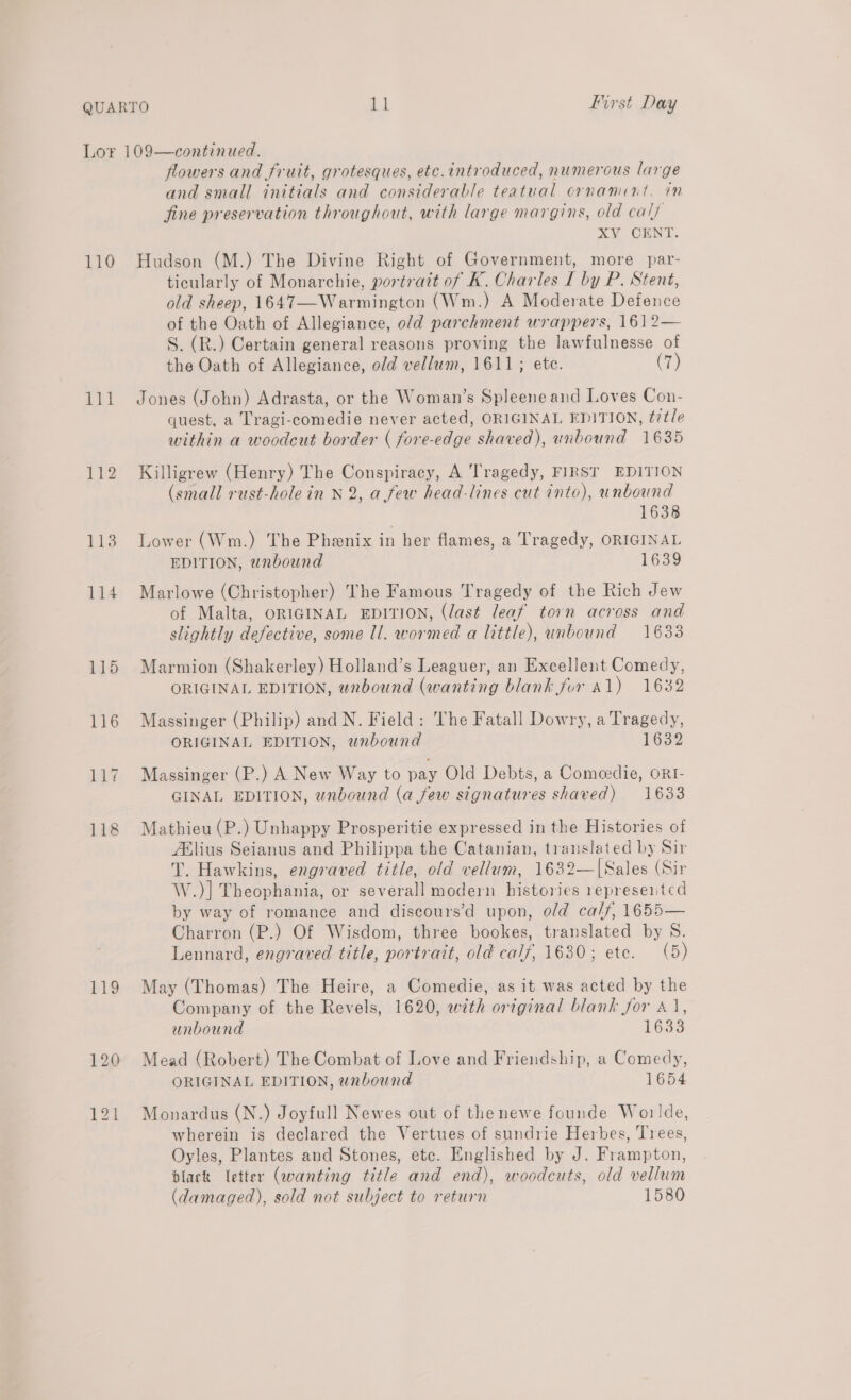 110 111 115 116 Lig big flowers and fruit, grotesques, etc.introduced, numerous large and small initials and considerable teatual ornament. in fine preservation throughout, with large margins, old calf XV CENT. Hudson (M.) The Divine Right of Government, more par- ticularly of Monarchie, portrait of K. Charles L by P. Stent, old sheep, 1647—Warmington (Wm.) A Moderate Defence of the Oath of Allegiance, o/d parchment wrappers, 161 2— S. (R.) Certain general reasons proving the lawfulnesse of the Oath of Allegiance, old vellum, 1611; ete. (7) Jones (John) Adrasta, or the Woman’s Spleene and Loves Con- quest, a Tragi-comedie never acted, ORIGINAL EDITION, title within a woodcut border ( fore-edge shaved), unbound 1635 Killigrew (Henry) The Conspiracy, A Tragedy, FIRST EDITION (small rust-hole in N 2, a few head-lines cut into), unbound 1638 Lower (Wm.) The Phenix in her flames, a Tragedy, ORIGINAL EDITION, unbound 1639 Marlowe (Christopher) The Famous Tragedy of the Rich Jew of Malta, ORIGINAL EDITION, (last leaf torn across and slightly defective, some ll. wormed a little), unbound 1633 Marmion (Shakerley) Holland’s Leaguer, an Excellent Comedy, ORIGINAL EDITION, wnbound (wanting blank for 41) 1632 Massinger (Philip) and N. Field: The Fatall Dowry, a Tragedy, ORIGINAL EDITION, wnbound 1632 Massinger (P.) A New Way to pay Old Debts, a Comeedie, oRI- GINAL EDITION, unbound (a few signatures shaved) 1633 Mathieu (P.) Unhappy Prosperitie expressed in the Histories of Aflius Seianus and Philippa the Catanian, translated by Sir T. Hawkins, engraved title, old vellum, 1632—|[Sales (Sir W.)] Theophania, or severall modern histories represented by way of romance and discours’d upon, old calf, 1655— Charron (P.) Of Wisdom, three bookes, translated by S. Lennard, engraved title, portrait, old calf, 1630; ete. (5) May (Thomas) The Heire, a Comedie, as it was acted by the Company of the Revels, 1620, with original blank for 41, unbound 1633 Mead (Robert) The Combat of Love and Friendship, a Comedy, ORIGINAL EDITION, unbound 1654 Monardus (N.) Joyfull Newes out of thenewe founde Worlde, wherein is declared the Vertues of sundrie Herbes, Trees, Oyles, Plantes and Stones, etc. Englished by J. Frampton, black [etter (wanting title and end), woodcuts, old vellum (damaged), sold not subject to return 1580
