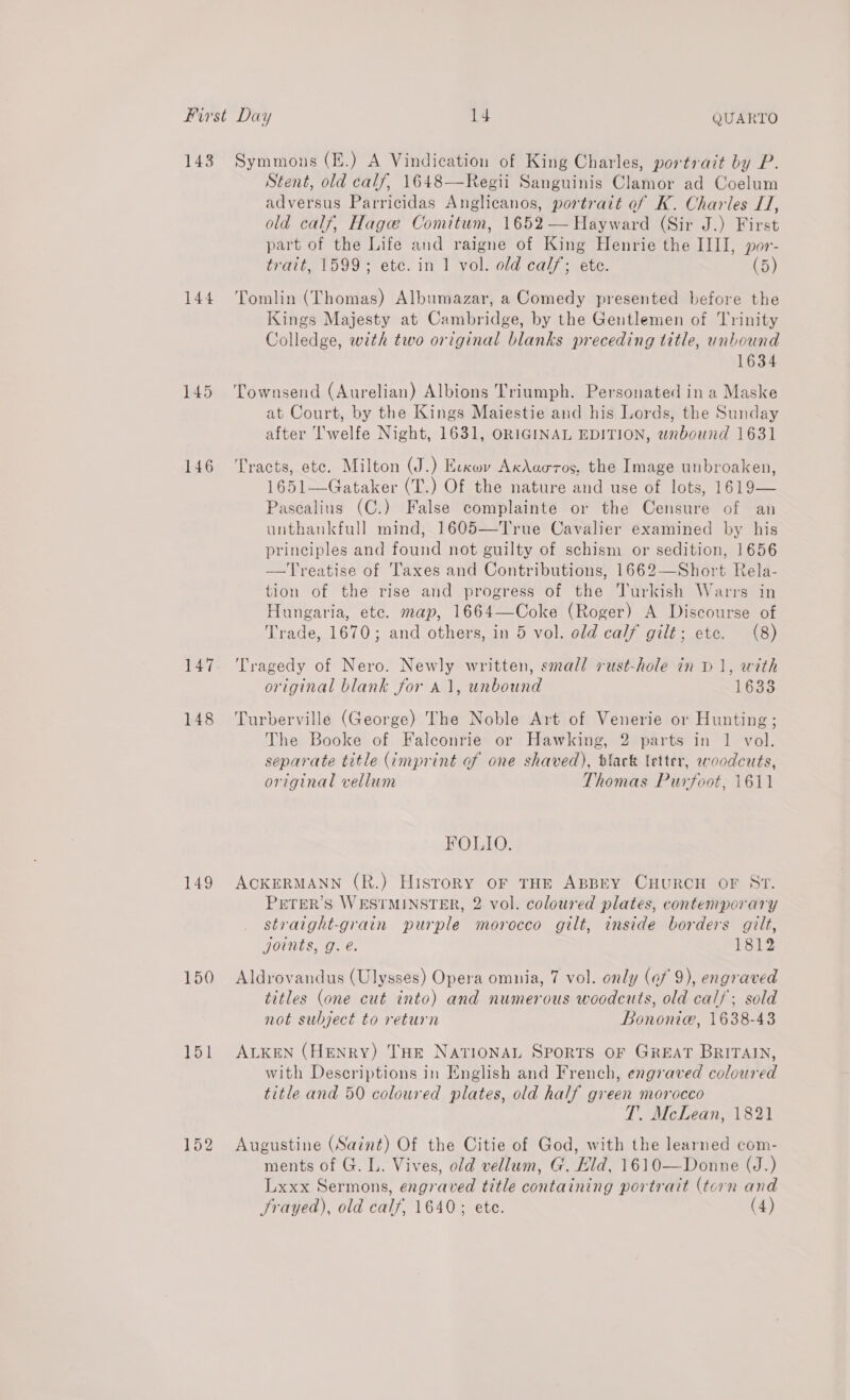 143 144 145 146 149 150 151 152 Symmons (E.) A Vindication of King Charles, portrait by P. Stent, old calf, 1648—Regii Sanguinis Clamor ad Coelum adversus Parricidas Anglicanos, portrait of K. Charles I, old calf, Hage Comitum, 1652 — Hayward (Sir J.) First part of the Life and raigne of King Henrie the IIII, por- trait, 1599; ete. in 1 vol. old cal/; ete. (5) Tomlin (Thomas) Albumazar, a Comedy presented before the Kings Majesty at Cambridge, by the Gentlemen of Trinity Colledge, with two original blanks preceding title, unbound 1634 Townsend (Aurelian) Albions Triumph. Personated in a Maske at Court, by the Kings Maiestie and his Lords, the Sunday after I'welfe Night, 1631, ORIGINAL EDITION, wnbound 1631 Tracts, ete. Milton (J.) Ecxov AxAaoros, the Image unbroaken, 1651—Gataker (T.) Of the nature and use of lots, 1619— Pasealius (C.) False complainte or the Censure of an unthankfull mind, 1605—True Cavalier examined by his principles and found not guilty of schism or sedition, 1656 —Treatise of Taxes and Contributions, 1662—Short Rela- tion of the rise and progress of the Turkish Warrs in Hungaria, ete. map, 1664—Coke (Roger) A Discourse of Trade, 1670; and others, in 5 vol. old calf gilt; etc. (8) Tragedy of Nero. Newly written, small rust-hole in D1, with original blank for a1, unbound 1633 Turberville (George) The Noble Art of Venerie or Hunting; The Booke of Faleonrie or Hawking, 2 parts in 1 vol. separate title (imprint of one shaved), black letter, woodcuts, original vellum Thomas Purfoot, 1611 FOLIO. ACKERMANN (R.) History oF THE ABBEY CHURCH OF ST. PETER’S WESTMINSTER, 2 vol. coloured plates, contemporary straight-grain purple morocco gilt, inside borders gilt, joints, g. é. 1812 Aldrovandus (Ulysses) Opera omnia, 7 vol. only (af 9), engraved titles (one cut into) and numerous woodcuts, old calf; sold not subject to return Bononie, 1638-43 ALKEN (HENRY) THE NATIONAL Sports OF GREAT BRITAIN, with Descriptions in English and French, engraved coloured title and 50 coloured plates, old half green morocco T. McLean, 1821 Augustine (Saint) Of the Citie of God, with the learned com- ments of G. L. Vives, old vellum, G. Hid, 1610—Donne (J.) Lxxx Sermons, engraved title containing portrait (torn and Frayed), old calf, 1640; ete. (4)