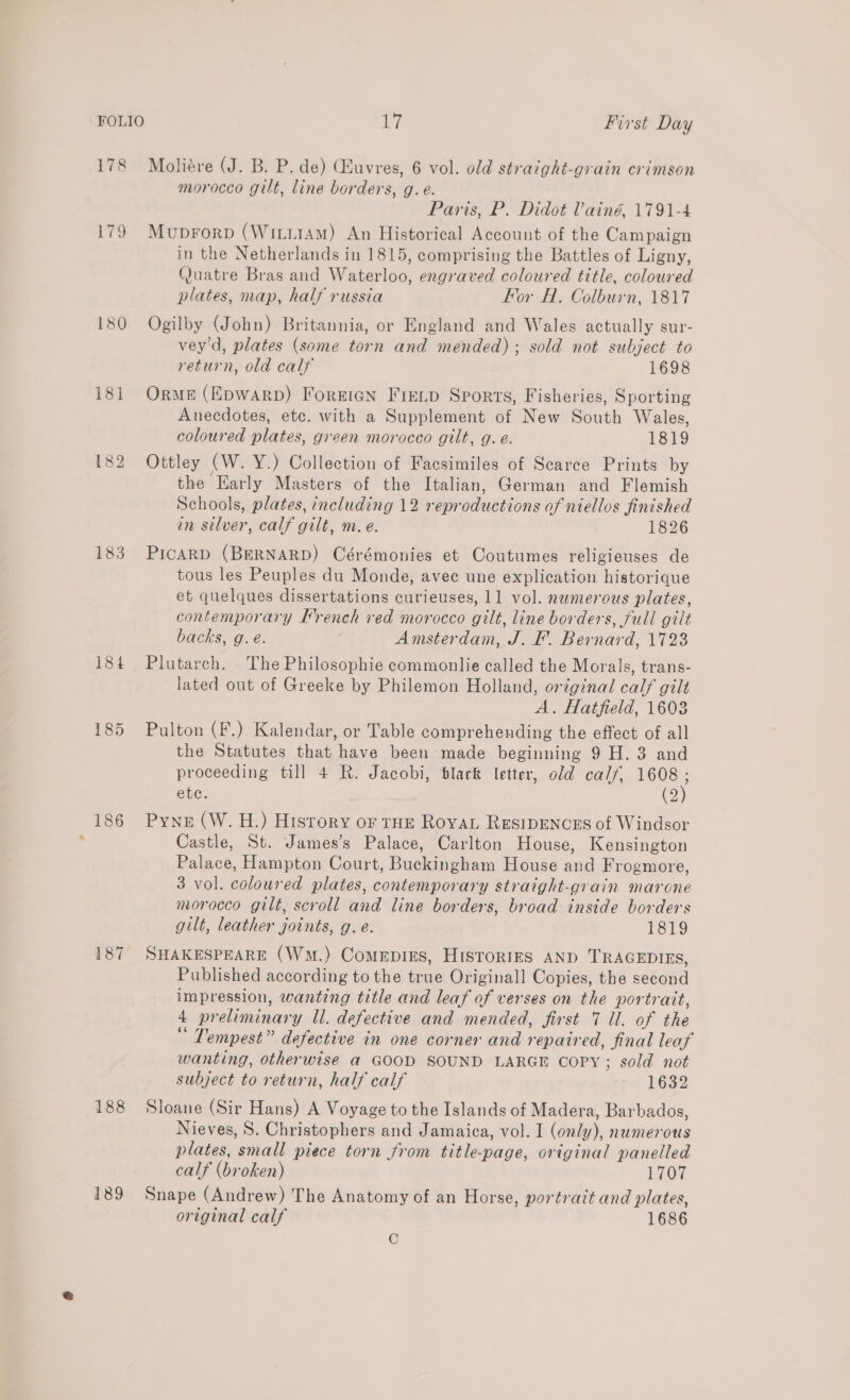 178 Moliére (J. B. P, de) Quvres, 6 vol. old straight-grain crimson morocco gilt, line borders, g.e. Paris, P. Didot Vainé, 1791-4 179 Muprorp (Wirii1AM) An Historical Account of the Campaign in the Netherlands in 1815, comprising the Battles of Ligny, Quatre Bras and Waterloo, engraved coloured title, coloured plates, map, half russia For AH. Colburn, 1817 180 Ogilby (John) Britannia, or England and Wales actually sur- vey'd, plates (some torn and mended); sold not subject to return, old calf 1698 181 Orme (Epwarp) Foreign Freip Sports, Fisheries, Sporting Anecdotes, etc. with a Supplement of New South Wales, coloured plates, green morocco gilt, g. e. 1819 182 Ottley CW. Y.) Collection of Facsimiles of Scarce Prints by the Early Masters of the Italian, German and Flemish Schools, plates, including 12 repr oductions of niellos finished in silver, calf gilt, m.e. 1826 183 Picarpd (BERNARD) Cérémonies et Coutumes religieuses de tous les Peuples du Monde, avec une explication historique et quelques dissertations curieuses, 11 vol. nwmerous plates, contemporary Hrench red morocco gilt, line borders, full gilt backs, g.e. Amsterdam, J. F. Bernard, 1723 184 Plutarch. The Philosophie commonlie called the Morals, trans- lated out of Greeke by Philemon Holland, original calf gilt A. Hatfield, 1603 185 Pulton (F.) Kalendar, or Table comprehending the effect of all the Statutes that have been made beginning 9 H. 3 and proceeding till 4 R. Jacobi, black letter, old calf, 1608 ; ete. (2) 186 Pyne (W. H.) History or tHE RovaL ResiDENCcES of Windsor ; Castle, St. James’s Palace, Carlton House, Kensington Palace, Hampton Court, Buckingham House and Frogmore, 3 vol. coloured plates, contemporary straight-grain marone morocco gilt, scroll and line borders, broad inside borders gilt, leather joints, g.e. 1819 187 SHAKESPEARE (Wm.) ComepiEs, HISToRIES AND TRAGEDIES, Published according to the true Originall Copies, the second impression, wanting title and leaf of verses on the portrait, 4 pr eliminary dl. defective and mended, first N dlsof the “ Tempest” defective in one corner and repaired, final leaf wanting, otherwise a GOOD SOUND LARGE Copy; sold not subject to return, half calf 1632 188 Sloane (Sir Hans) A Voyage to the Islands of Madera, Barbados, Nieves, S. Christophers and Jamaica, vol. I (only), numerous plates, ‘small piece torn from title-page, original panelled calf (broken) 1707 189 Snape (Andrew) The Anatomy of an Horse, por trait and plates, original calf 1686 C