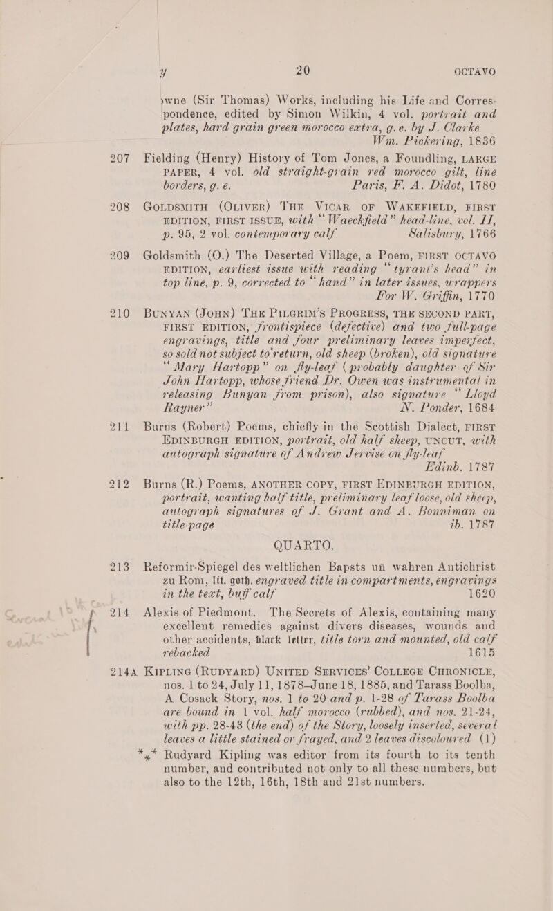 207 208 211 212 213 214 y 20 OCTAVO ywne (Sir Thomas) Works, including his Life and Corres- pondence, edited by Simon Wilkin, 4 vol. portrait and plates, hard grain green morocco extra, g.e. by J. Clarke | Wm. Pickering, 1836 Fielding (Henry) History of Tom Jones, a Foundling, LARGE PAPER, 4 vol. old straight-grain ved morocco gilt, line borders, g. é. Paris, F'. A. Didot, 1780 GoLpsmMITH (OLIVER) THE VICAR OF WAKEFIELD, FIRST . es . EDITION, FIRST ISSUE, with Waeckfield” head-line, vol. LT, p. 95, 2 vol. contemporary calf Salisbury, 1766 Goldsmith (O.) The Deserted Village, a Poem, FIRST OCTAVO EDITION, earliest issue with reading ~ tyrani’s head” in top line, p. 9, corrected to “hand” in later issues, wrappers For W. Griffin, 1770 BuNYAN (JoHN) THE PILGRIM’S PROGRESS, THE SECOND PART, FIRST EDITION, /rontisptece (defective) and two full-page engravings, title and four preliminary leaves imperfect, so sold not subject to'return, old sheep (broken), old signature “Mary Hartopp” on fly-leaf (probably daughter of Sir John Hartopp, whose friend Dr. Owen was instrumental in releasing Bunyan from prison), also signature “ Lloyd Rayner” NN. Ponder, 1684 Burns (Robert) Poems, chiefly in the Scottish Dialect, FIRST EDINBURGH EDITION, portrait, old half sheep, UNCUT, with autograph signature of Andrew Jervise on fly-leaf Edinb. 1787 Burns (R.) Poems, ANOTHER COPY, FIRST EDINBURGH EDITION, portrait, wanting half title, preliminary leaf loose, old sheep, autograph signatures of J. Grant and A. Bonniman on title-page 1b. 1787 QUARTO. Reformir-Spiegel des weltlichen Bapsts ui wahren Antichrist zu Rom, lit. goth. engraved title in compartments, engravings in the text, buff calf 1620 Alexis of Piedmont. The Secrets of Alexis, containing many excellent remedies against divers diseases, wounds and other accidents, black letter, ¢¢tle torn and mounted, old calf rebacked 1615 nos. 1 to 24, July 11, 1878—June 18, 1885, and Tarass Boolba, A Cosack Story, nos. 1 to 20 and p. 1-28 of Tarass Boolba are bound in 1 vol. half morocco (rubbed), and nos. 21-24, with pp. 28-43 (the end) of the Story, loosely inserted, several leaves a little stained or frayed, and 2 leaves discoloured (1) Rudyard Kipling was editor from its fourth to its tenth number, and contributed not only to all these numbers, but also to the 12th, 16th, 18th and 21st numbers.