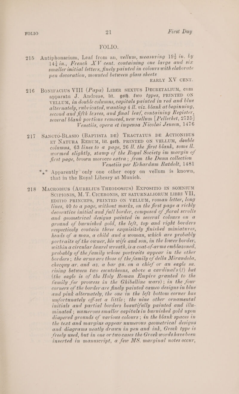 FOLIO. 215 Antiphonarium, Leaf from an, vellum, measuring 194 in. by 14h in., French XV cent. containing one large and six smaller initial letters, finely painted in colours with elaborate pen decoration, mounted between glass sheets EARLY XV CENT. 916 Bonrracius VIII (Papa) Liser sexTus DECRETALIUM, cum apparatu J. Andreae, lit. got). two types, PRINTED ON VELLUM, in double columns, capitals painted in red and blue alternately, rubricated, wanting 4 ll. viz. blank at beginning, second and fifth leaves, and final leaf, containing Register, several blank portions removed, new vellum [ Pellechet, 2735] Venetiis, opera et impensa Nicolai Jenson, 1476 217 Sancro-Buiasio (BAPTISTA DE) TRACTATUS DE ACTIONIBUS et Natura RERUM, lit. got). PRINTED ON VELLUM, double columns, 63 lines to a page, 26 Ul. the first blank, some ll. wormed slightly, stamp of the Royal Society im margin of first page, brown morocco extra; from the Dunn collection Venetiis per Hrhardum Ratdolt, 1481 *.* Apparently only one other copy on vellum is known, that in the Royal Library at Munich. 918 Macrosius (AURELIUS THEODOSIUS) EXPOSITIO IN SOMNIUM Scrpronis, M. T. C1icERONIS, ET SATURNALIORUM LIBRI VII, EDITIO PRINCEPS, PRINTED ON VELLUM, roman letter, long lines, 40 to a page, without marks, on the first page a richly decorative initial and full border, composed of floral scrolls and geometrical designs painted in several colours on a ground of burnished gold, the left, top and right borders respectively contain three exquisitely finished miniatures, heads of a man, a child and a woman, which are probably portraits of the owner, his wife and son, in the lower border, within acircular laurel wreath, is a coat-of-arms emblazoned, probably of the family whose portraits appear in the other borders; the arms are those of the family of della Mirandola, checquy ar. and az. a bar gu. on a chief or an eagle sa. rising between two escutcheons, above a cardinal’s(?) hat (the eagle ts of the Holy Roman Empire granted to the family for prowess in the Ghibelline wars); in the four corners of the border are finely painted cameo designs in blue and pink alternately, the one in the left bottom corner has unfortunately off-set a little; the nine other ornamental initials and partial borders beautifully painted and illu- minated ; numerous smaller capitalsin burnished gold upon diapered grounds of various colours ; in the blank spaces in the text and margins appear numerous geometrical designs and diagrams neatly drawn in pen and ink, Greek type is freely used, but in one or two cases the Greek words have been inserted in manuscript, a few MS. marginal notes occur,