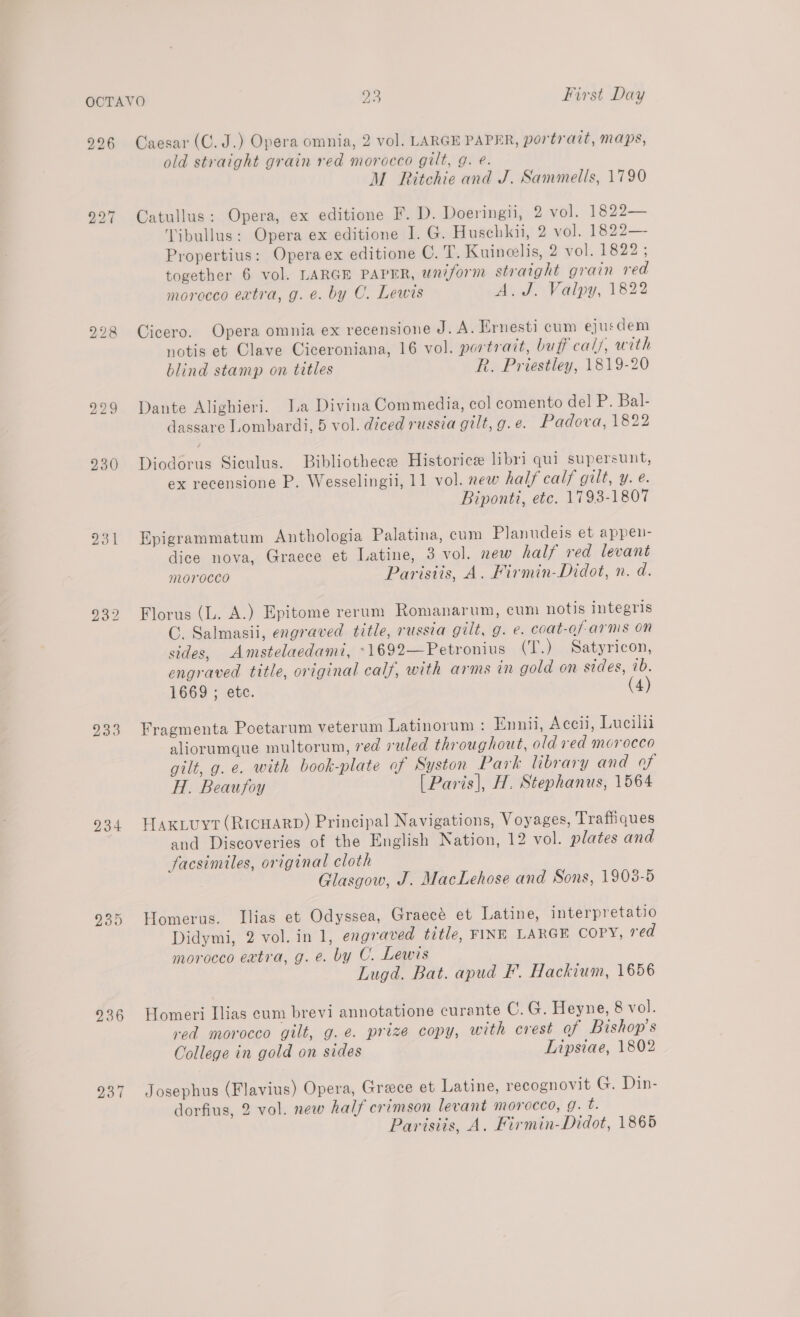 226 228 231 233 234 235 296 237 Caesar (C. J.) Opera omnia, 2 vol. LARGE PAPER, portrait, maps, old straight grain red morocco gilt, g. e. M Ritchie and J. Sammells, 1790 Catullus: Opera, ex editione F. D. Doeringn, 2 vol. 1822— Tibullus: Opera ex editione I. G. Huschkii, 2 vol. 1822— Propertius: Opera ex editione C. T. Kuineelis, 2 vol. 1822 ; together 6 vol. LARGE PAPER, uniform straight grain red morocco extra, g. e. by C. Lewis A.J. Valpy, 1822 Cicero. Opera omnia ex recensione J. A. Ernesti cum ejusdem notis et Clave Ciceroniana, 16 vol. portrait, buff cals, with blind stamp on titles R. Priestley, 1819-20 Dante Alighieri. J.a Divina Commedia, col comento del P. Bal- dassare Lombardi, 5 vol. diced russia gilt, g.e. Padova, 1822 Diodorus Siculus. Bibliothecee Historic libri qui supersunt, ex recensione P. Wesselingii, 11 vol. new half calf gilt, y. e. Biponti, etc. 1793-1807 Epigrammatum Anthologia Palatina, cum Planudeis et appen- dice nova, Graece et Latine, 3 vol. new half red levant morocco Parisiis, A. Firmin-Didot, n. d. Florus (L. A.) Epitome rerum Romanarum, cum notis integris C. Salmasii, engraved title, russia gilt, g. e. coat-of-arms On sides, Amstelaedami, -1692—Petronius (T.) Satyricon, engraved title, original calf, with arms in gold on sides, ib. 1669 ; etc. (4) Fragmenta Poetarum veterum Latinorum : Ennii, Accii, Lucilii aliorumque multorum, red ruled throughout, old red morocco gilt, g. e. with book-plate of Syston Park library and of H. Beaufoy [Paris], H. Stephanus, 1564 Hax.uyt (RicuarD) Principal Navigations, Voyages, Trafiiques and Discoveries of the English Nation, 12 vol. plates and facsimiles, original cloth Glasgow, J. MacLehose and Sons, 1908-5 Homerus. Ilias et Odyssea, Graecé et Latine, interpretatio Didymi, 2 vol. in 1, engraved title, FINE LARGE COPY, red morocco extra, g.e. by C. Lewis Lugd. Bat. apud F. Hackium, 1656 Homeri Ilias cum brevi annotatione curante Cc. G. Heyne, 8 vol. red morocco gilt, g.e. prize copy, with crest of Bishop's College in gold on sides Lipsiae, 1802 Josephus (Flavius) Opera, Grace et Latine, recognovit G. Din- dorfius, 2 vol. new half crimson levant morocco, 9g. é. Parisiis, A. Firmin-Didot, 1865